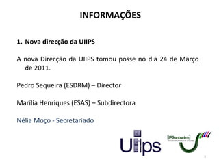 INFORMAÇÕES Nova direcção da UIIPS A nova Direcção da UIIPS tomou posse no dia 24 de Março de 2011. Pedro Sequeira (ESDRM) – Director Marília Henriques (ESAS) – Subdirectora Nélia Moço - Secretariado 