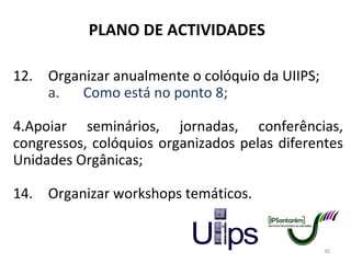 PLANO DE ACTIVIDADES 12. Organizar anualmente o colóquio da UIIPS; a. Como está no ponto 8; Apoiar seminários, jornadas, conferências, congressos, colóquios organizados pelas diferentes Unidades Orgânicas; 14. Organizar workshops temáticos. 