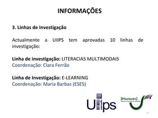 INFORMAÇÕES 3. Linhas de Investigação Actualmente a UIIPS tem aprovadas 10 linhas de investigação: Linha de investigação:  LITERACIAS MULTIMODAIS Coordenação: Clara Ferrão Linha de Investigação:  E-LEARNING Coordenação: Maria Barbas (ESES) 