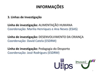 INFORMAÇÕES 3. Linhas de Investigação Linha de investigação:  ALIMENTAÇÃO HUMANA Coordenação: Marília Henriques e Ana Neves (ESAS)   Linha de investigação:  DESENVOLVIMENTO DA CRIANÇA Coordenação: David Catela (ESDRM) Linha de investigação:  Pedagogia do Desporto Coordenação: José Rodrigues (ESDRM) 
