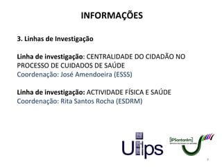 INFORMAÇÕES 3. Linhas de Investigação Linha de investigação : CENTRALIDADE DO CIDADÃO NO PROCESSO DE CUIDADOS DE SAÚDE Coordenação: José Amendoeira (ESSS)   Linha de investigação:  ACTIVIDADE FÍSICA E SAÚDE Coordenação: Rita Santos Rocha (ESDRM) 