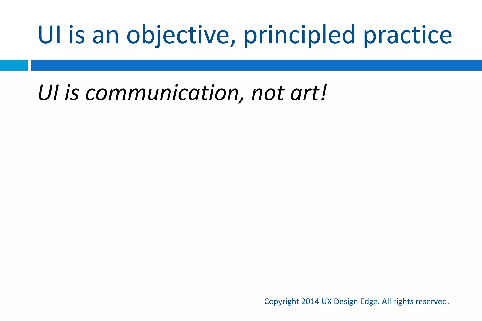 Four core concepts
Copyright 2015 UX Design Edge. All rights reserved.
1. A user interface is essentially a conversation between
users and the technology to perform tasks
2. A UI can and should be evaluated by how well it
communicates
3. Scenarios and effective human communication should
drive the design process (not features, requirements,
schedules)
4. Focusing on effective communication removes much
of the mystique and subjectivity from UI design
 