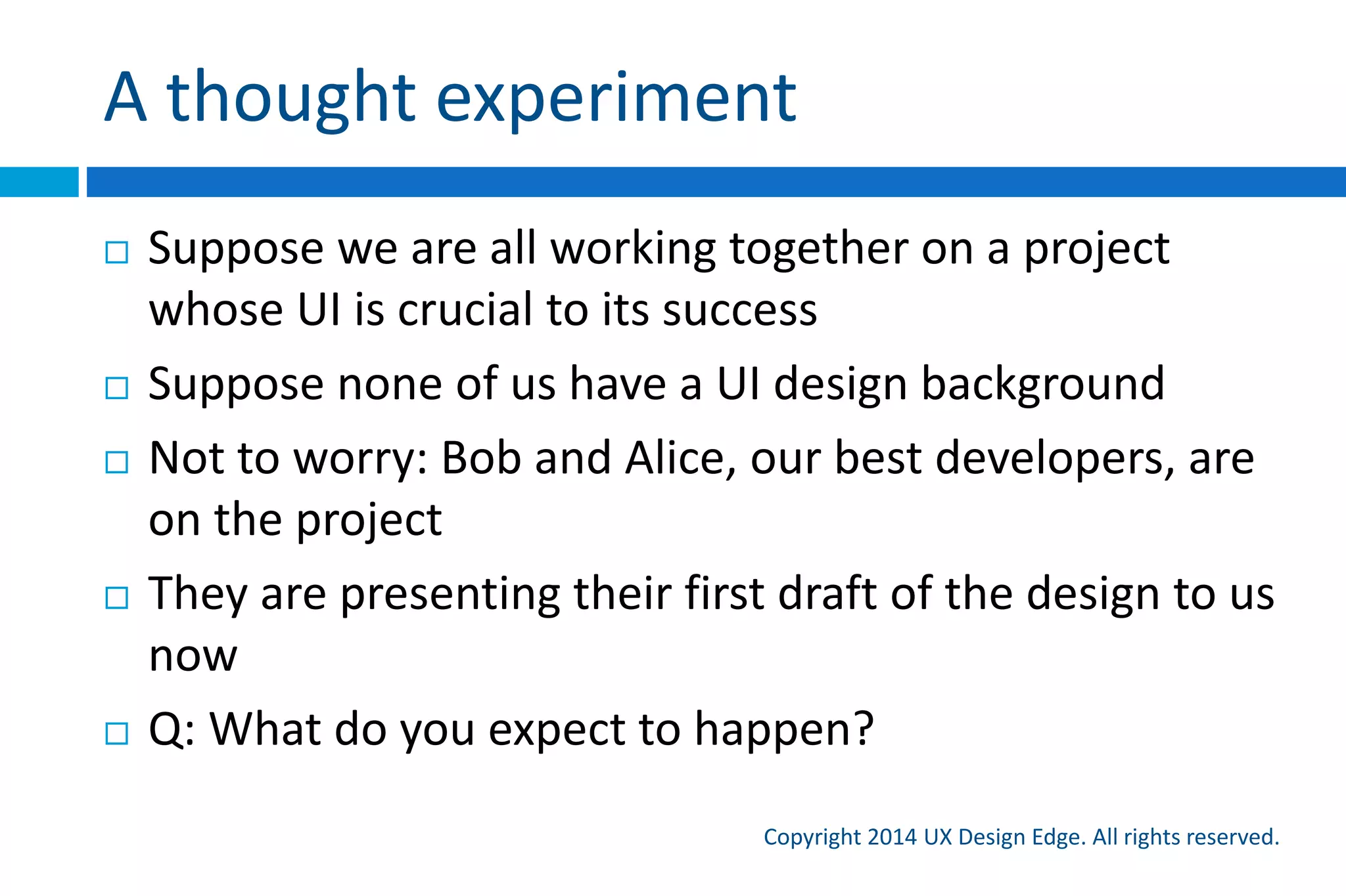 A thought experiment
Copyright 2015 UX Design Edge. All rights reserved.
 Suppose we are all working on a project whose UI is
crucial to its success
 Suppose none of us have a UI design background
 Not to worry: Bob and Alice, our best developers, are
on the project
 They are presenting their first draft of the design to us
now
 Q: What do you expect to happen?
 