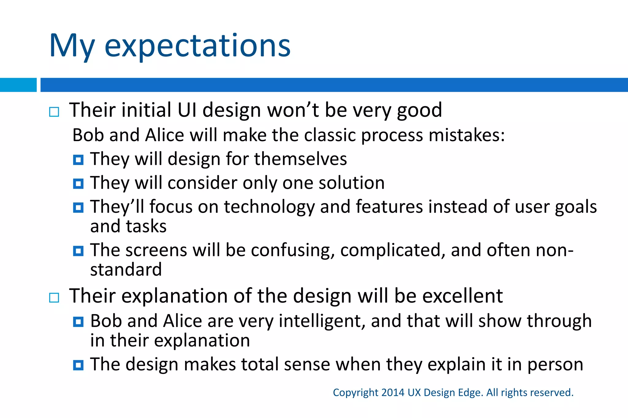 My expectations
Copyright 2015 UX Design Edge. All rights reserved.
 Their initial UI design won’t be very good
 Bob and Alice will make the classic process mistakes
 They will design for themselves
 They will consider only one solution (with mechanical usability)
 They’ll focus on technology and features instead of user goals
and tasks
 The screens will be confusing, complicated, and often non-
standard
 Their explanation of the design will be excellent
 Bob and Alice are very intelligent, and that will show through in
their explanation
 The design makes total sense when they explain it in person
 