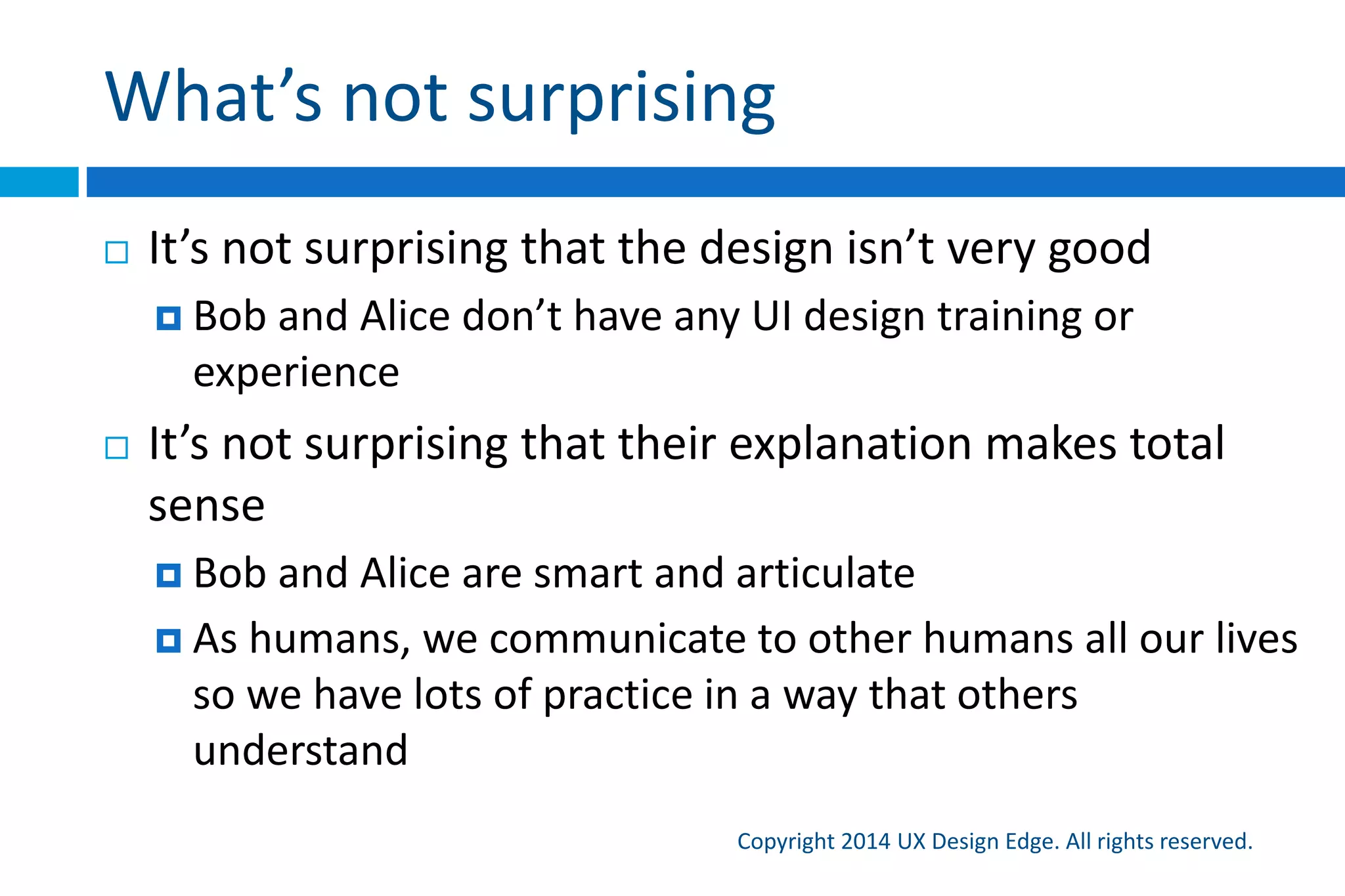 What’s not surprising
Copyright 2015 UX Design Edge. All rights reserved.
 It’s not surprising that the design isn’t very good
 Bob and Alice don’t have any UI design training or
experience
 It’s not surprising that their explanation makes total
sense
 Bob and Alice are smart and articulate
 As humans, we communicate to other humans all our lives
so we have lots of practice in a way that others understand
 