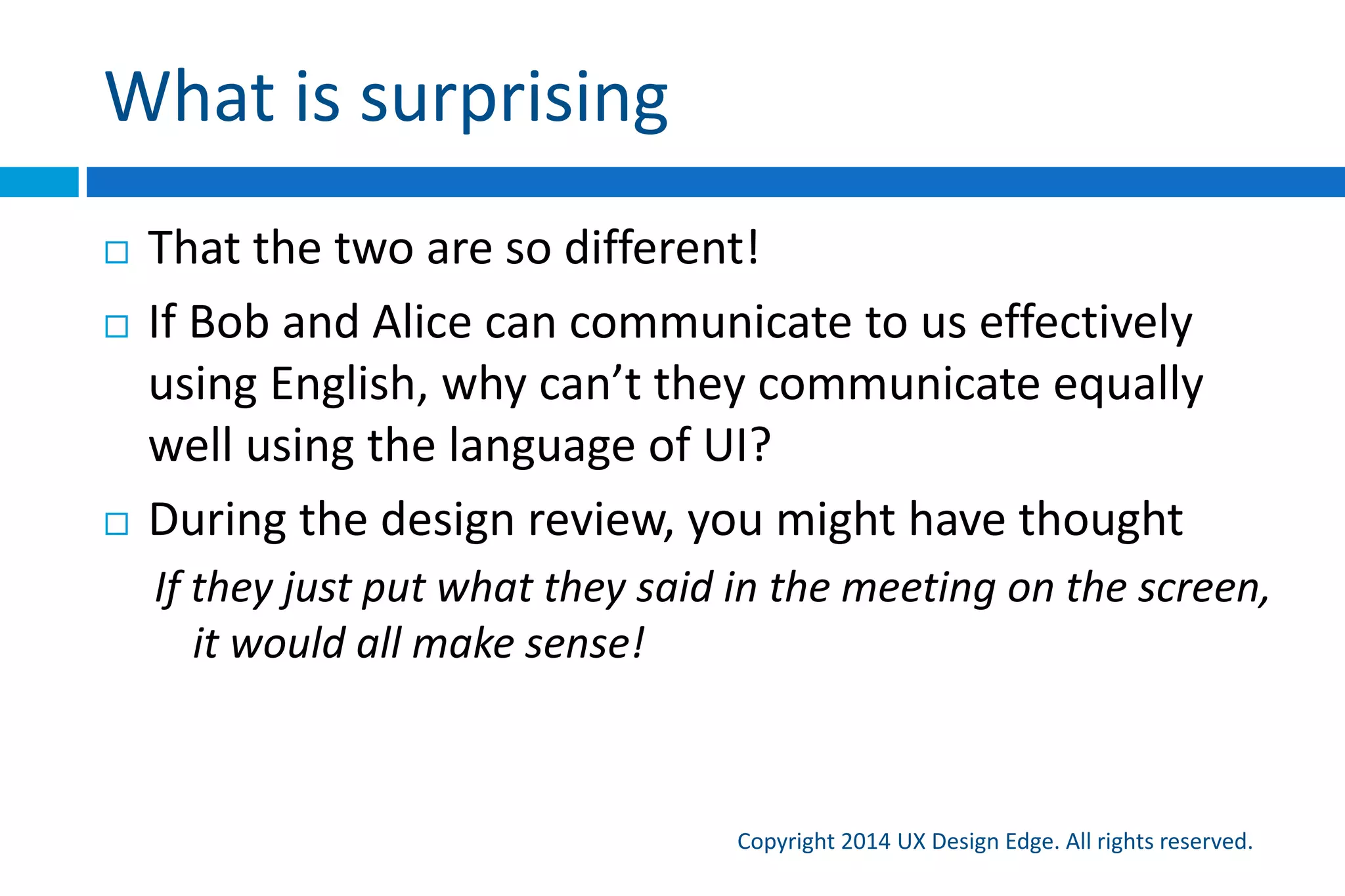 What is surprising
Copyright 2015 UX Design Edge. All rights reserved.
 That the two are so different!
 If Bob and Alice can communicate to us effectively
using English, why can’t they communicate equally
well using the language of UI?
 During the design review, you might have thought
If they just put what they said in the meeting on the screen, it
would all make sense!
 