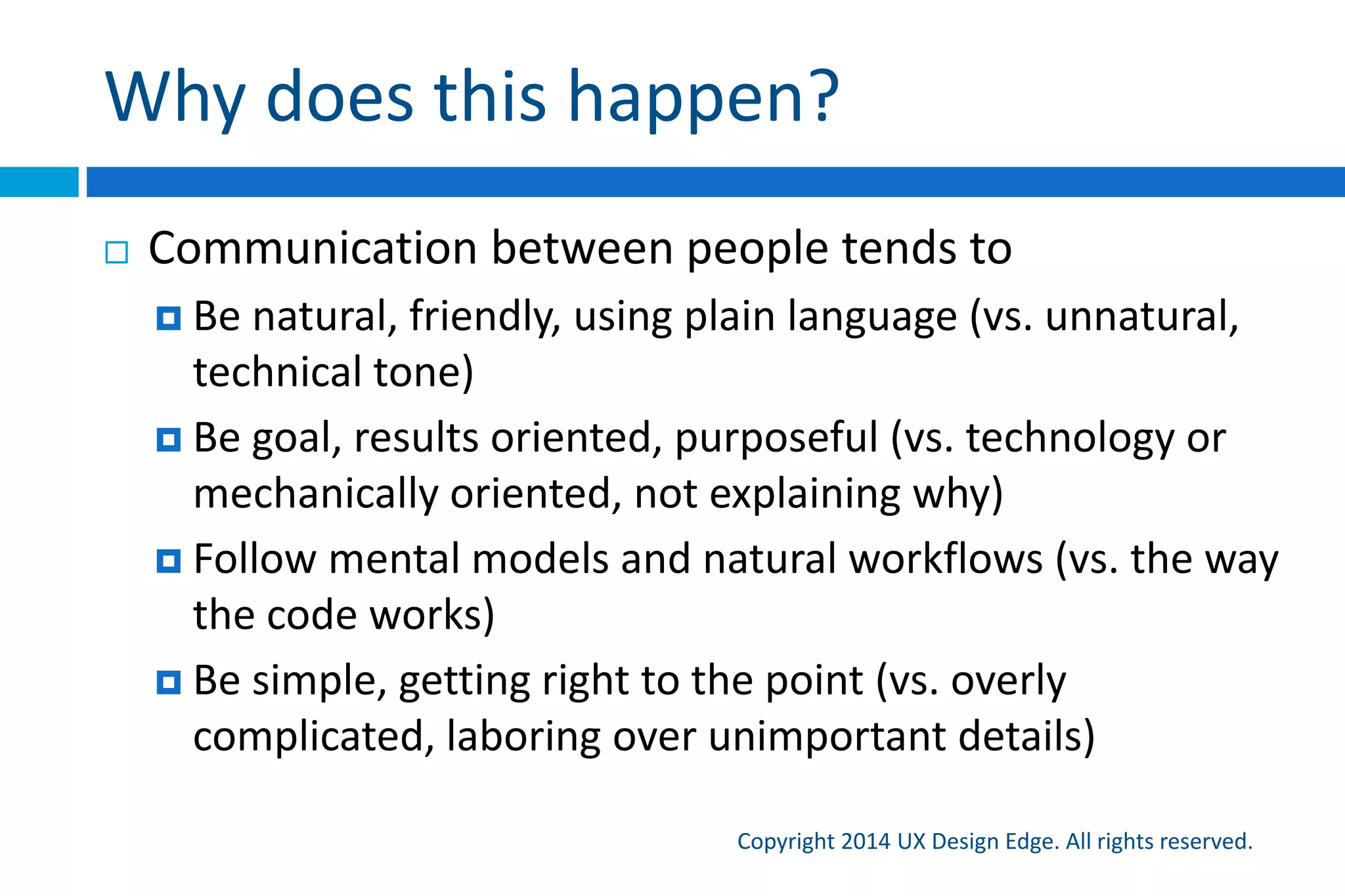 Why does this happen?
Copyright 2015 UX Design Edge. All rights reserved.
Communication between people tends to
 Be natural, friendly, using plain language (vs.
unnatural, technical tone)
 Be goal, results oriented, purposeful (vs. technology or
mechanically oriented, not explaining why)
 Follow mental models and natural workflows (vs. the
way the code works)
 Be simple, getting right to the point (vs. overly
complicated, laboring over unimportant details)
 