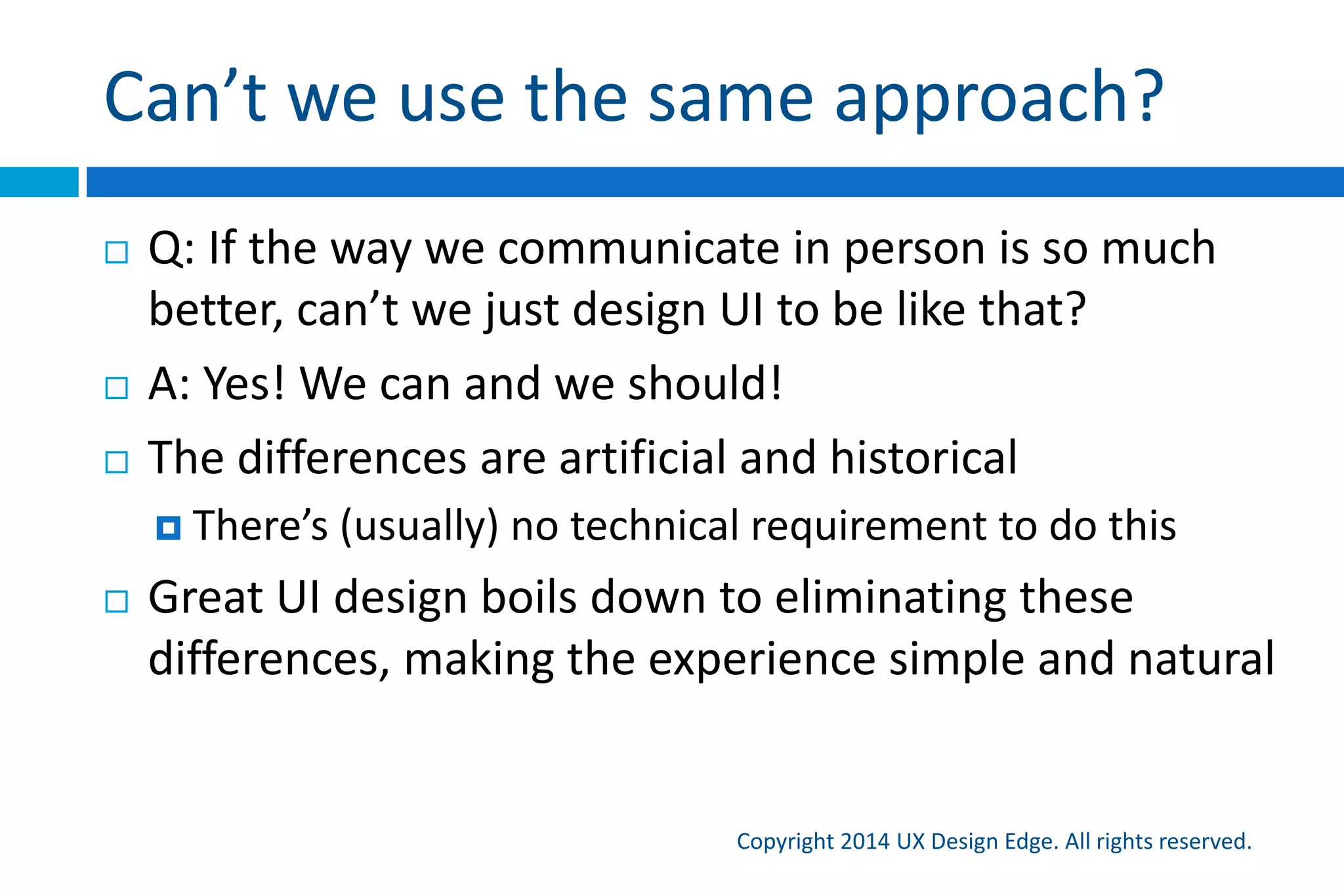 Can’t we use the same approach?
Copyright 2015 UX Design Edge. All rights reserved.
 Q: If the way we communicate in person is so much
better, can’t we just design UI to be like that?
 A: Yes! We can and we should!
 The differences are artificial and historical
 There’s (usually) no technical requirement to do this
 Great UI design boils down to eliminating these
differences, making the experience simple and natural
 