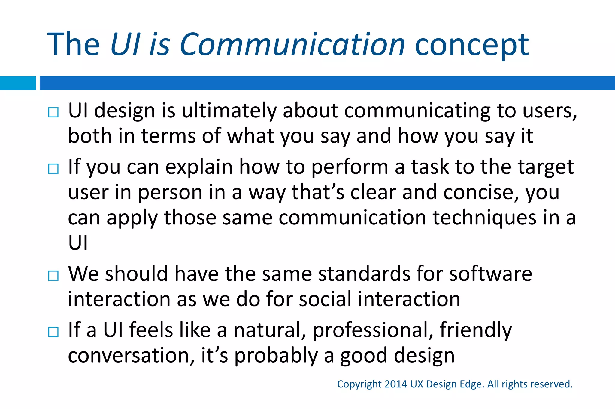 The UI is Communication concept
Copyright 2015 UX Design Edge. All rights reserved.
 UI design is ultimately about communicating to users,
both in terms of what you say and how you say it
 If you can explain how to perform a task to the target
user in person in a way that’s clear and concise, you
can apply those same communication techniques in a
UI
 We should have the same standards for software
interaction as we do for social interaction
 If a UI feels like a natural, professional, friendly
conversation, it’s probably a good design
 
