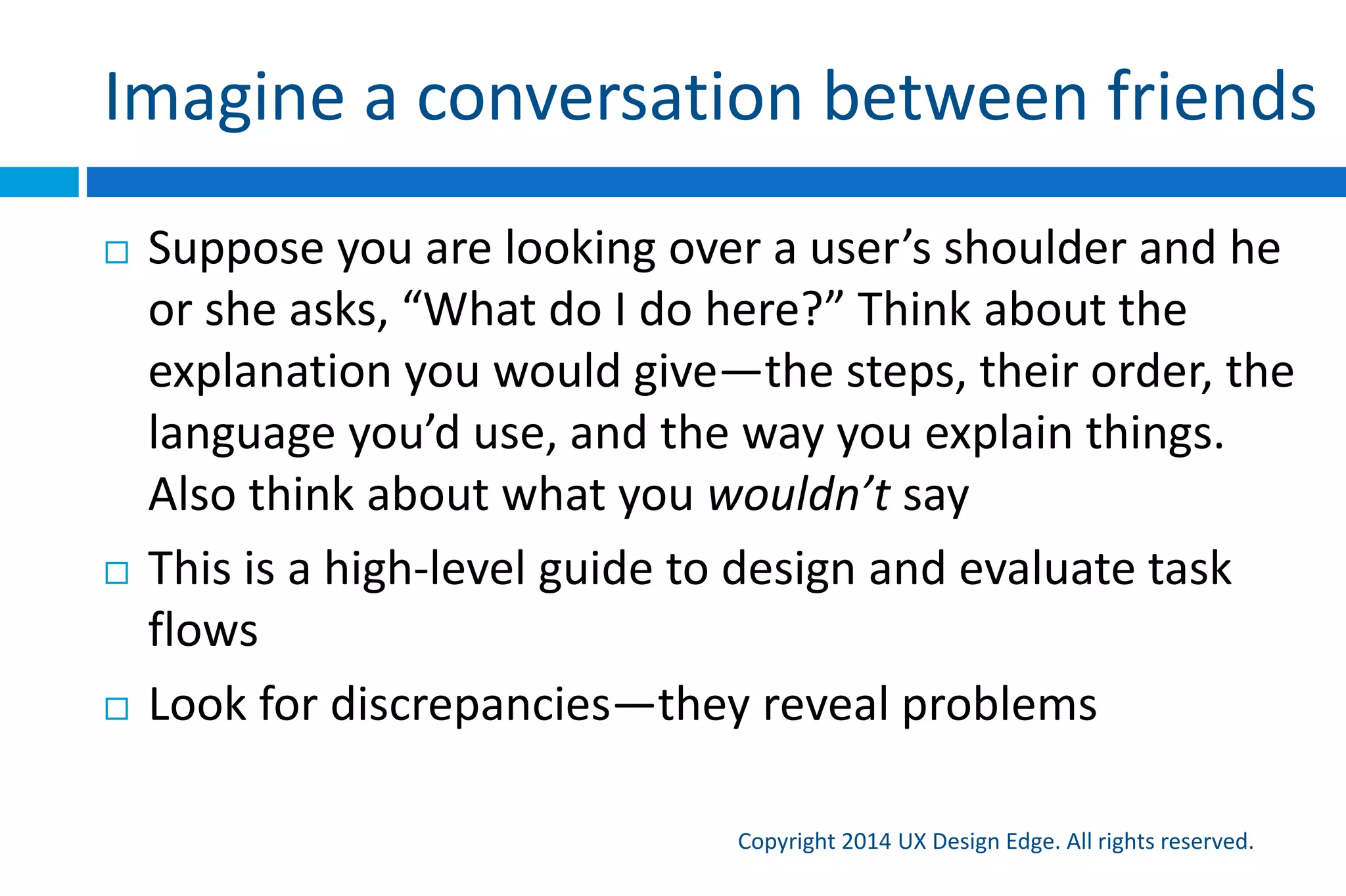 Imagine a conversation between friends
Copyright 2015 UX Design Edge. All rights reserved.
 Suppose you are looking over a user’s shoulder and he
or she asks, “What do I do here?” Think about the
explanation you would give—the steps, their order, the
language you’d use, and the way you explain things.
Also think about what you wouldn’t say
 This is a high-level guide to design and evaluate task
flows
 Look for discrepancies—they reveal problems
 