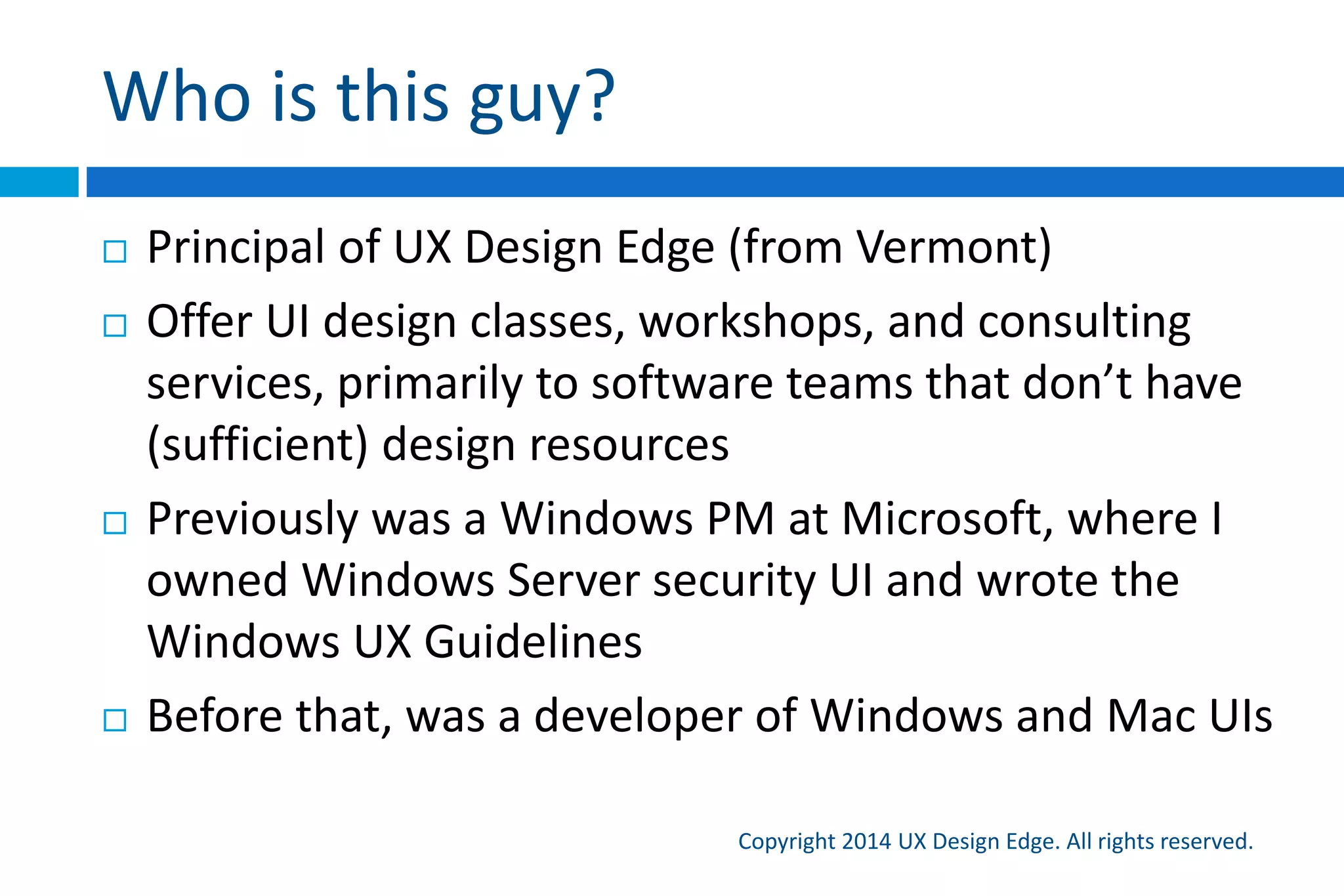 Who is this guy?
Copyright 2015 UX Design Edge. All rights reserved.
 Principal of UX Design Edge (from Vermont, USA)
 Offer UI design classes, workshops, and consulting
services, primarily to software teams that don’t have
(sufficient) design talent and resources
 Previously was a Windows PM at Microsoft, where I
owned Windows Server security UI and wrote the
Windows UX Guidelines (but not for Windows 8)
 Before that, was a developer of Windows and Mac UIs
 