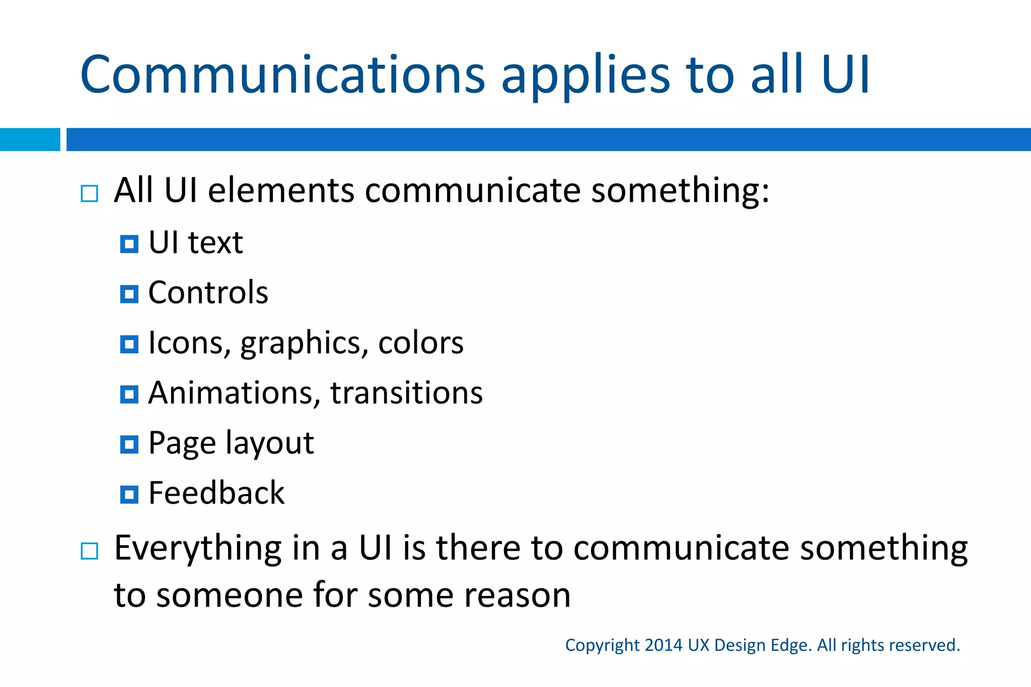 Communications applies to all UI
Copyright 2015 UX Design Edge. All rights reserved.
 All UI elements communicate something:
 UI text
 Controls
 Icons, graphics, colors
 Animations, transitions
 Page layout
 Feedback
 Everything in a UI is there to communicate something
to someone for some reason
 
