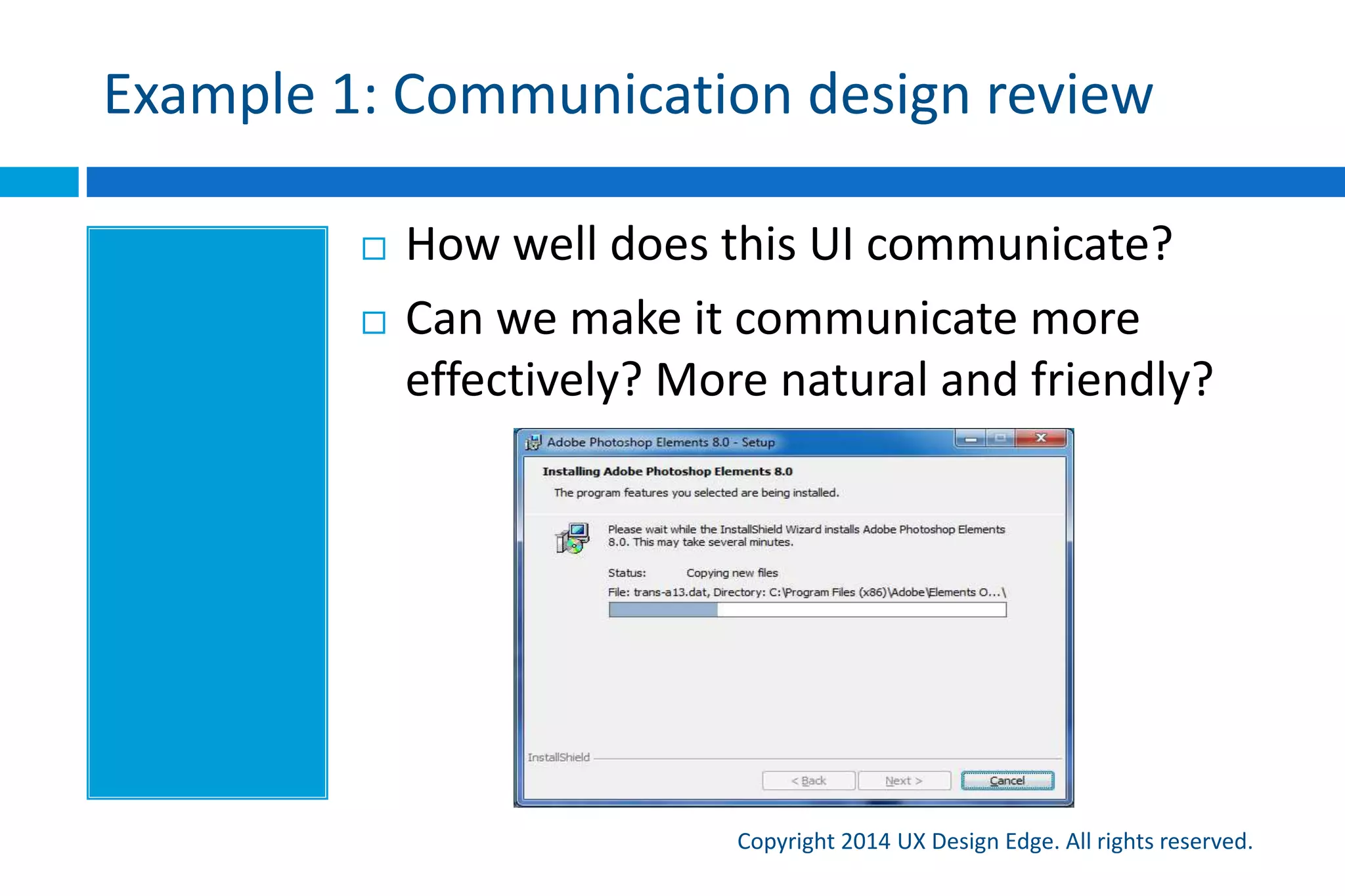 Won’t this result in “dumbed down” UI?
Copyright 2015 UX Design Edge. All rights reserved.
 A common misconception is that users are stupid and
that we have to “dumb things down”
 More accurate: users are focused on their work and don’t
know how our UI works
 So, no! Not if you do it right
 Remember that the goal is to communicate effectively
to target users, not to morons
 Be polite and respectful, but also get right down to
business
 