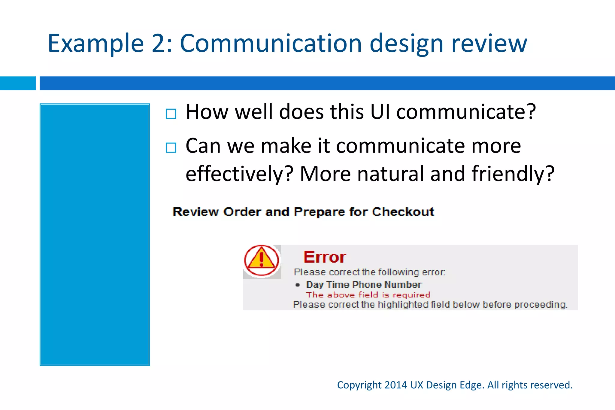 The power of adding a single word
Copyright 2015 UX Design Edge. All rights reserved.
 Some designers are terrified to add a clarifying word or
two—some benefits:
 A single word can add clarity
 Custom icons are a poor way to communication
 Everett’s rule of icons: People don’t get custom icons
 Language is the simplest way to communicate personality
 Double check those error messages!
 Simple test: Would you normally add the word in person?
 