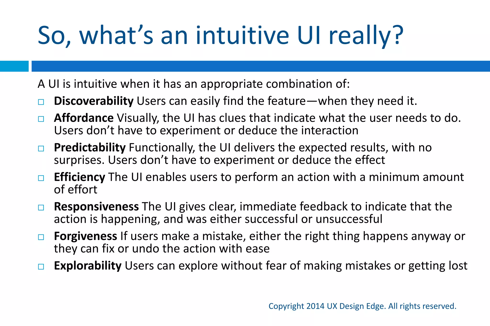 My definition
Copyright 2015 UX Design Edge. All rights reserved.
A “dictionary” definition:
 A UI is intuitive when target users understand its
behavior and effect without use of reason,
memorization, experimentation, assistance, or training
More simply, an intuitive UI is immediately self-
explanatory
Intuitive UIs need to communicate their purpose well!
 