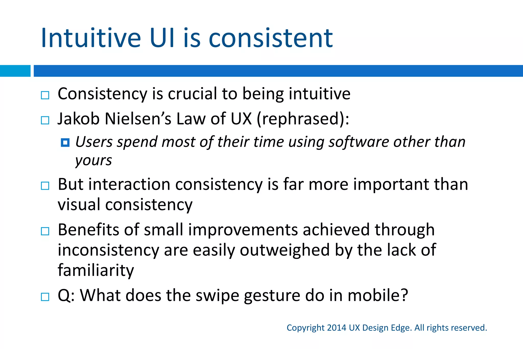 So, what’s an intuitive UI really?
Copyright 2015 UX Design Edge. All rights reserved.
A UI is intuitive when it has an appropriate combination of:
 Discoverability Users can easily find the feature—when they need it.
 Affordance Visually, the UI has clues that indicate what the user needs to do.
Users don’t have to experiment or deduce the interaction
 Predictability Functionally, the UI delivers the expected results, with no
surprises. Users don’t have to experiment or deduce the effect
 Responsiveness The UI gives clear, immediate feedback to indicate that the
action is happening, and was either successful or unsuccessful
 Efficiency The UI enables users to perform an action with a minimum amount
of effort
 Forgiveness If users make a mistake, either the right thing happens anyway or
they can fix or undo the action with ease
 Explorability Users can explore without fear of making mistakes or getting lost
 