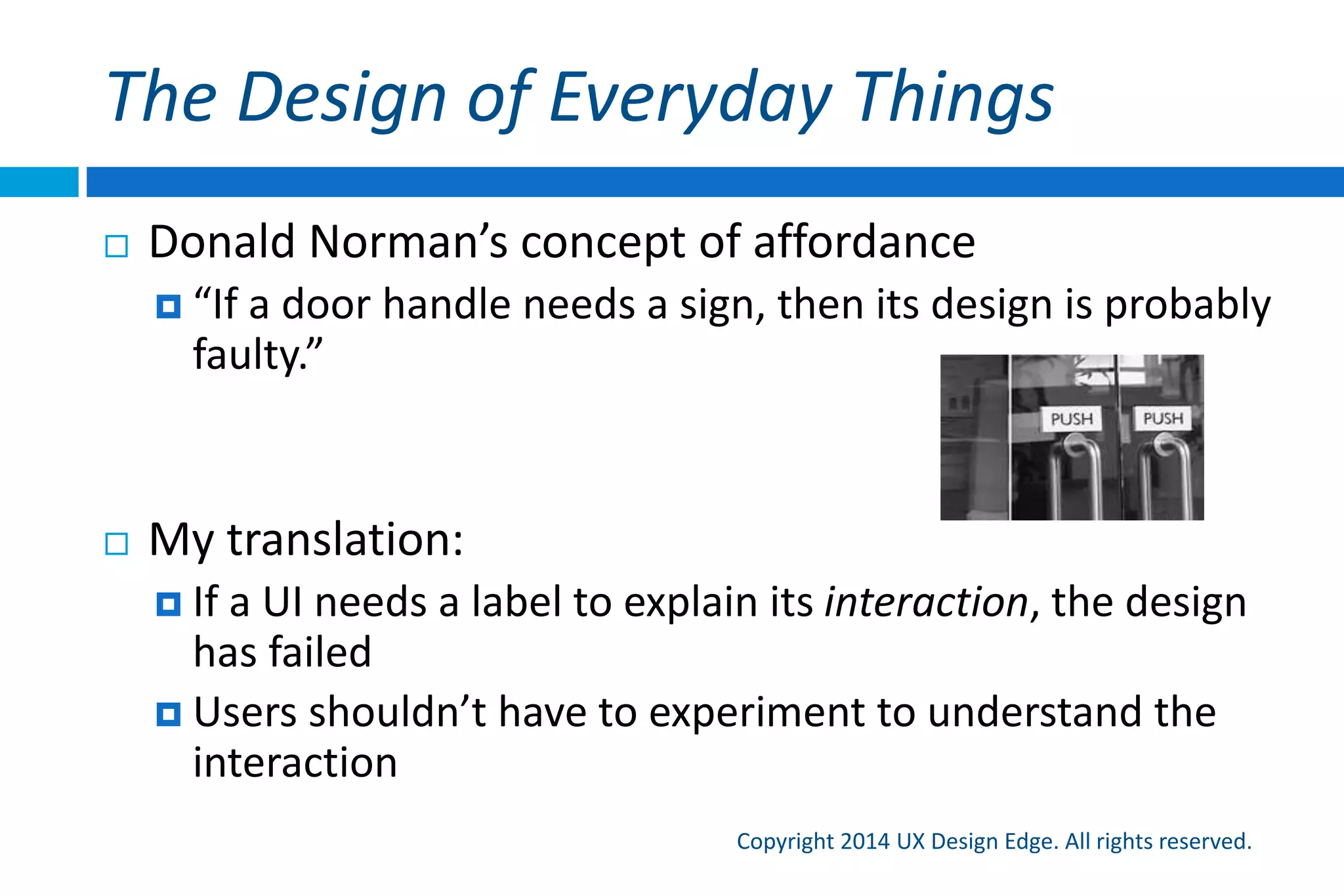 Intuitive UI is consistent
Copyright 2015 UX Design Edge. All rights reserved.
 Consistency is crucial to being intuitive
 Jakob Nielsen’s Law of UX (rephrased):
 Users spend most of their time using software other than yours
 But interaction consistency is far more important than
visual consistency
 Benefits of small improvements achieved through
inconsistency are easily outweighed by the lack of
familiarity
 Q: What does the swipe gesture do in mobile?
 