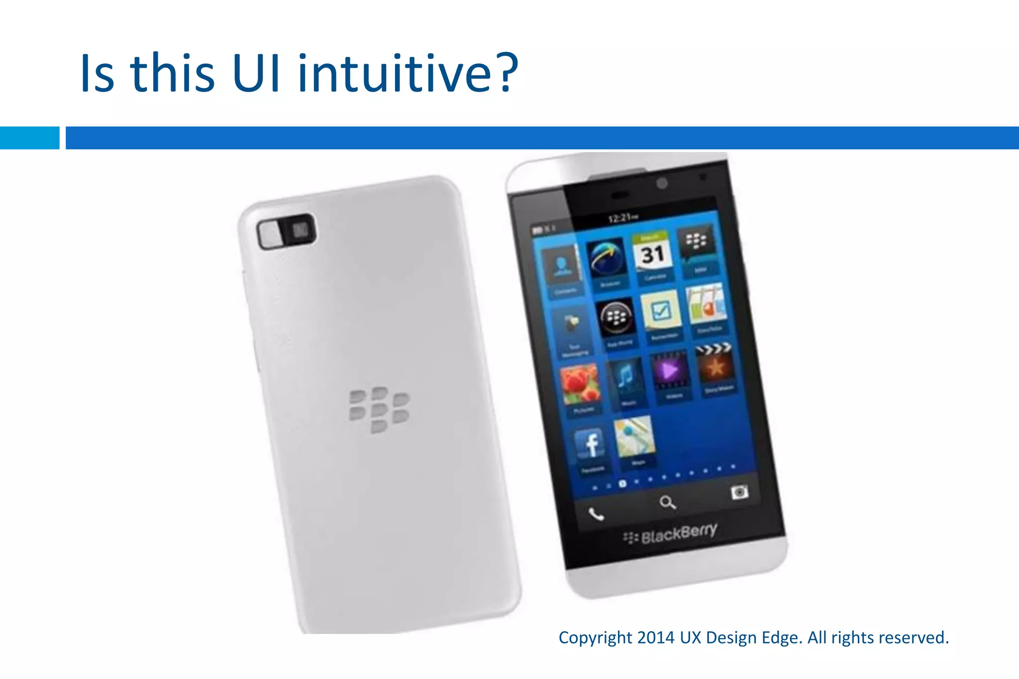 The Design of Everyday Things
Copyright 2015 UX Design Edge. All rights reserved.
 Donald Norman’s concept of affordance
 “If a door handle needs a sign, then its design is probably
faulty.”
 My translation:
 If a UI needs a label to explain its interaction, the design has
failed
 Users shouldn’t have to experiment to understand the
interaction
 