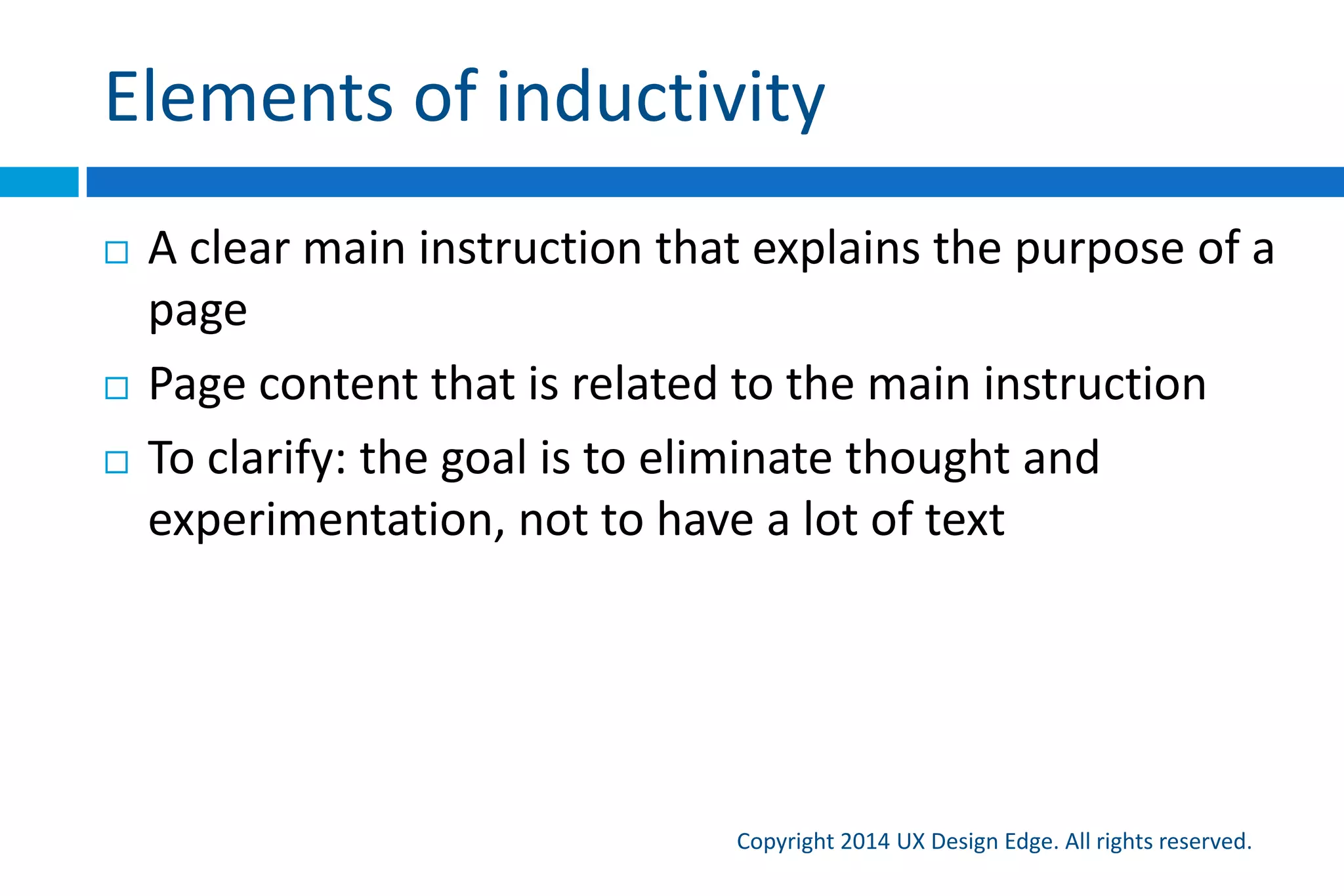 Inductive UI
Copyright 2015 UX Design Edge. All rights reserved.
 An inductive UI is designed to be self-explanatory to
lead users through the task steps
 Goal: To design intuitive task flows by eliminating the
need to think and experiment at the task level
 The top question everyone has: What am I supposed
to do here?
 When not obvious, we should consider answering this
question explicitly
 