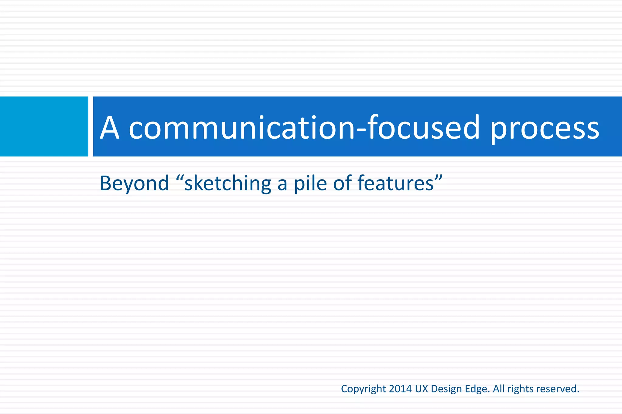 This really works!
Copyright 2015 UX Design Edge. All rights reserved.
 You might be skeptical, but if you:
 Take a page
 Determine a good main instruction
 Redesign the page to focus on that instruction
The resulting page and/or task flow will be better
 Having a clear, explicit understanding of what a page is for
makes it better
 This is true even if you don’t display the main instruction on
the page!
 Having explicit instructions reduces the need for training
 