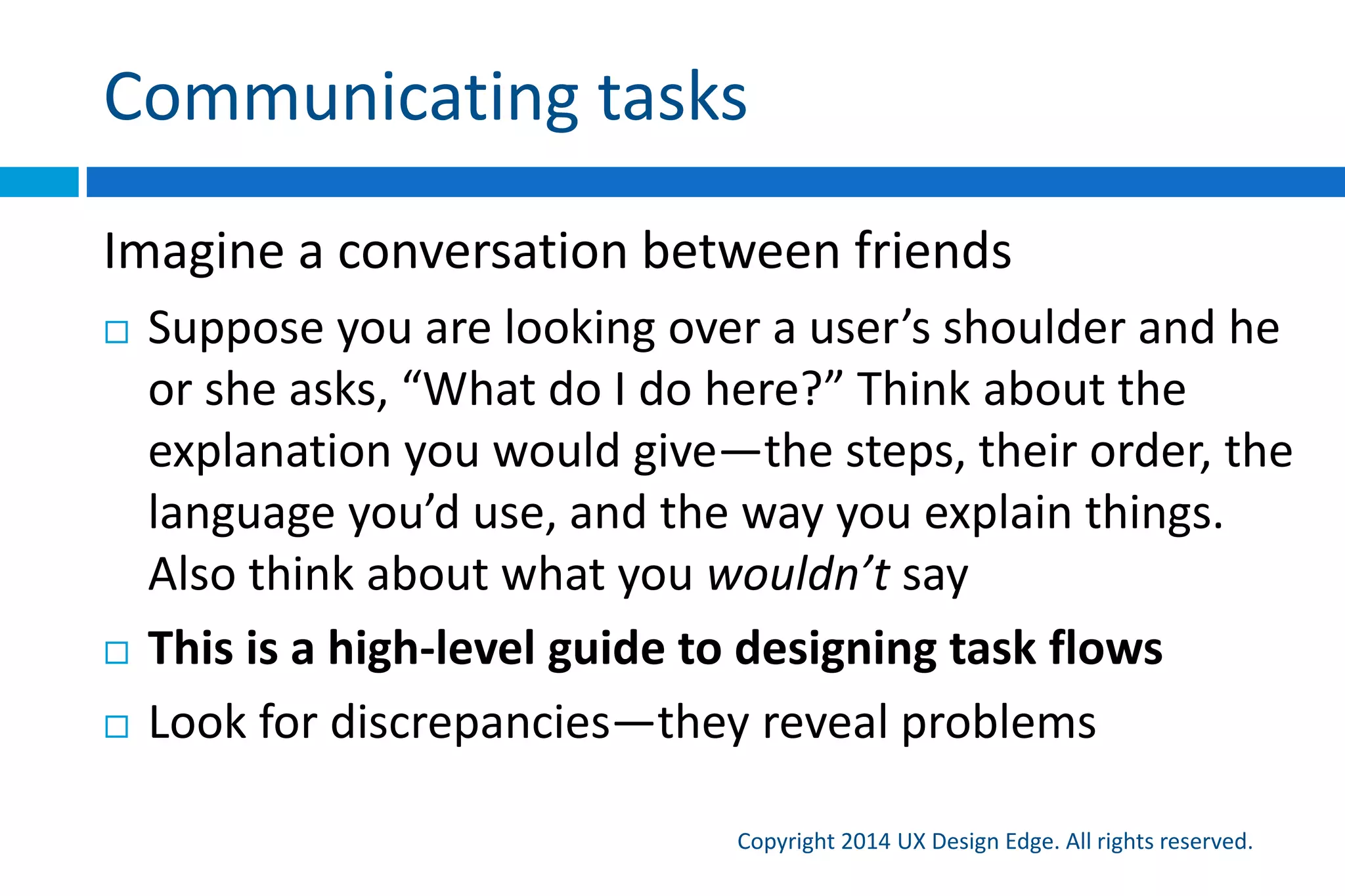 I love user research and testing, but…
Copyright 2015 UX Design Edge. All rights reserved.
 Traditional UCD is too dependent on research
 No, it doesn’t always depend!
 We know (or at least should know) much more about our
users than we think
 Let’s use these simple, quick communication techniques to
fix the easy stuff
 Let’s reserve more expensive, time consuming techniques
for design challenges that really need them
 My ideal: user research to get us on the right track,
understand how to deliver value and delight
 