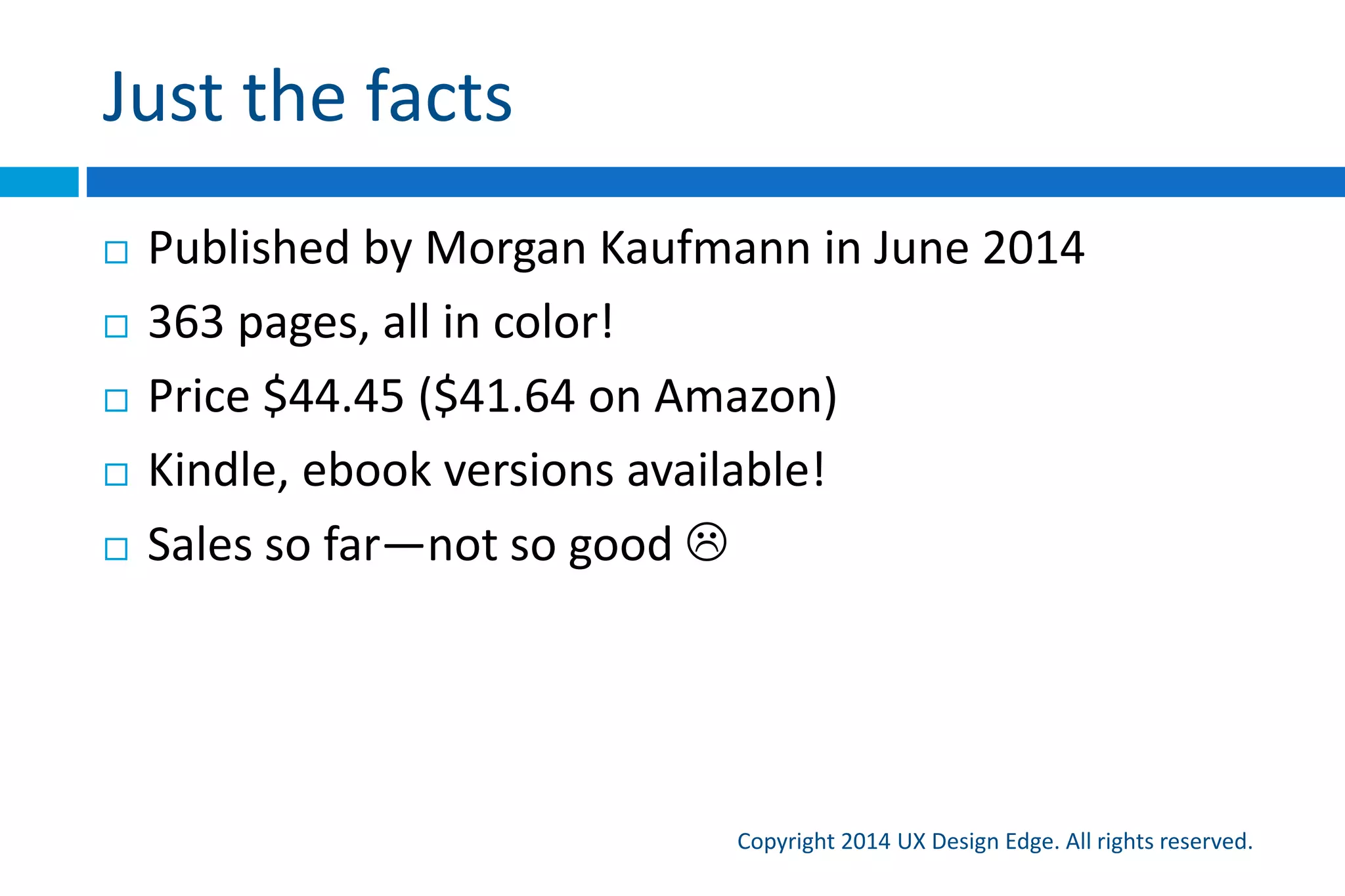 A communication-based design process
Copyright 2015 UX Design Edge. All rights reserved.
1. Use the top scenarios to drive design decisions
2. Explain each scenario’s tasks as you would to
someone in person
3. Break the task into natural, goal focused, easily
explainable steps
4. Present each step using appropriate controls, UI text,
layout, defaults, etc. (normally we start here!)
5. Refine and simplify as necessary until communication
goals are achieved
 