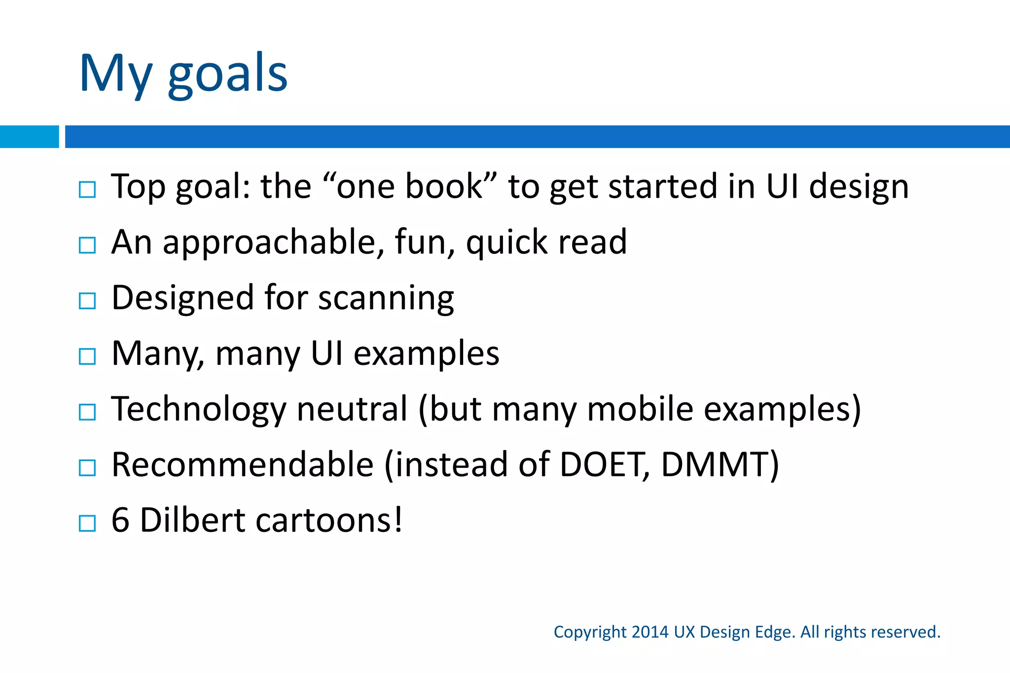 Communicating tasks
Copyright 2015 UX Design Edge. All rights reserved.
Imagine a conversation between friends
 Suppose you are looking over a user’s shoulder and he
or she asks, “What do I do here?” Think about the
explanation you would give—the steps, their order, the
language you’d use, and the way you explain things.
Also think about what you wouldn’t say
 This is a high-level guide to designing task flows
 Look for discrepancies—they reveal problems
 