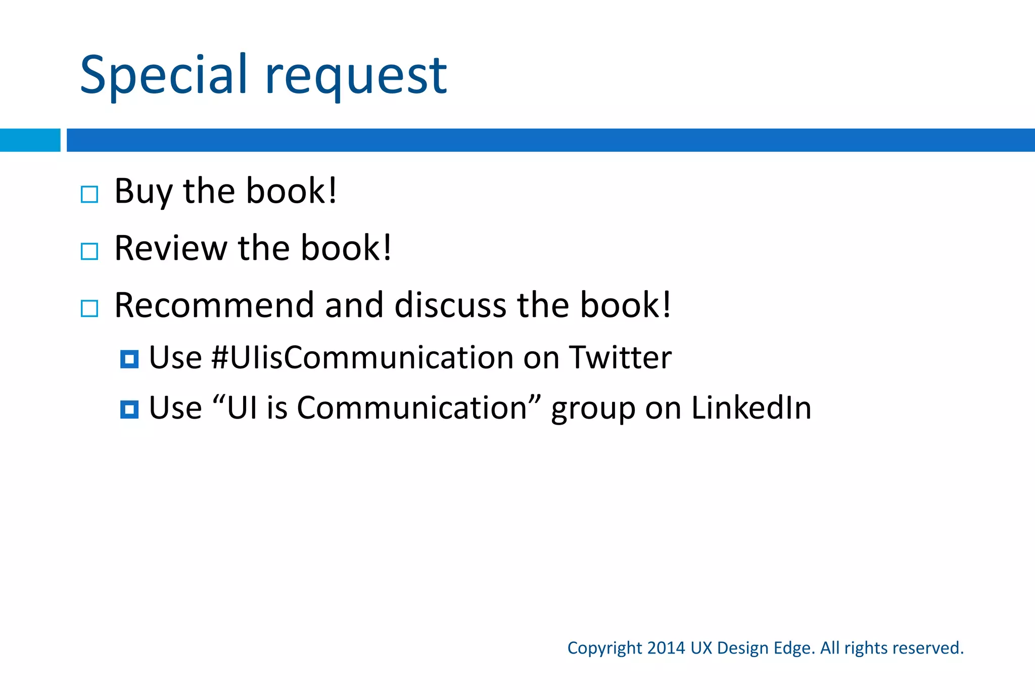 Communication reviews
Copyright 2015 UX Design Edge. All rights reserved.
 A communication review evaluates how well a design
communicates
 Try this when someone is presenting a design to your team
 Process: Listen to what they say, compare to what is on
the screen
 Things to check:
 Does it feel like something you would say in person?
 Is the language natural, friendly, and concise?
 Is the language focused on purpose and goals?
 