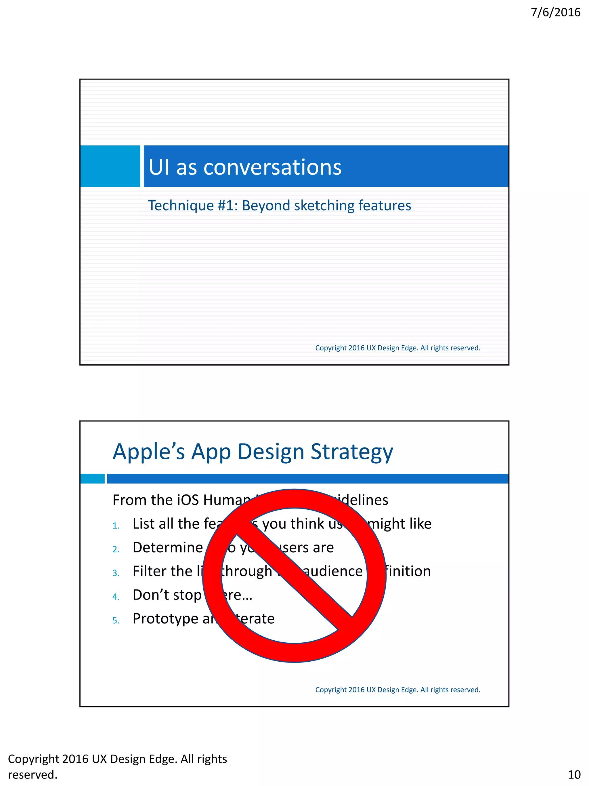 7/6/2016
Copyright 2016 UX Design Edge. All rights
reserved. 10
Technique #1: Beyond sketching features
UI as conversations
Copyright 2016 UX Design Edge. All rights reserved.
Apple’s App Design Strategy
Copyright 2016 UX Design Edge. All rights reserved.
From the iOS Human Interface Guidelines
1. List all the features you think users might like
2. Determine who your users are
3. Filter the list through the audience definition
4. Don’t stop there…
5. Prototype and iterate
 