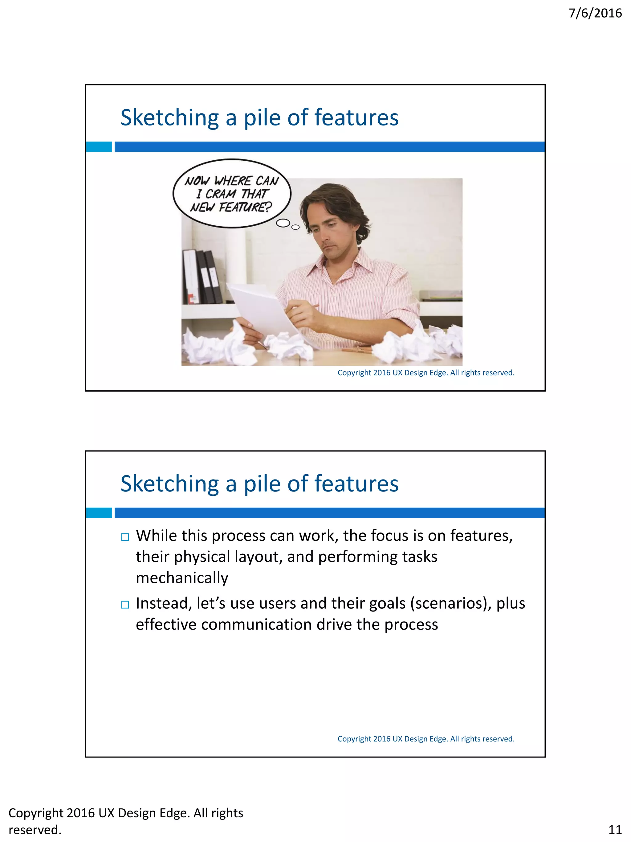 7/6/2016
Copyright 2016 UX Design Edge. All rights
reserved. 11
Sketching a pile of features
Copyright 2016 UX Design Edge. All rights reserved.
Sketching a pile of features
Copyright 2016 UX Design Edge. All rights reserved.
 While this process can work, the focus is on features,
their physical layout, and performing tasks
mechanically
 Instead, let’s use users and their goals (scenarios), plus
effective communication drive the process
 