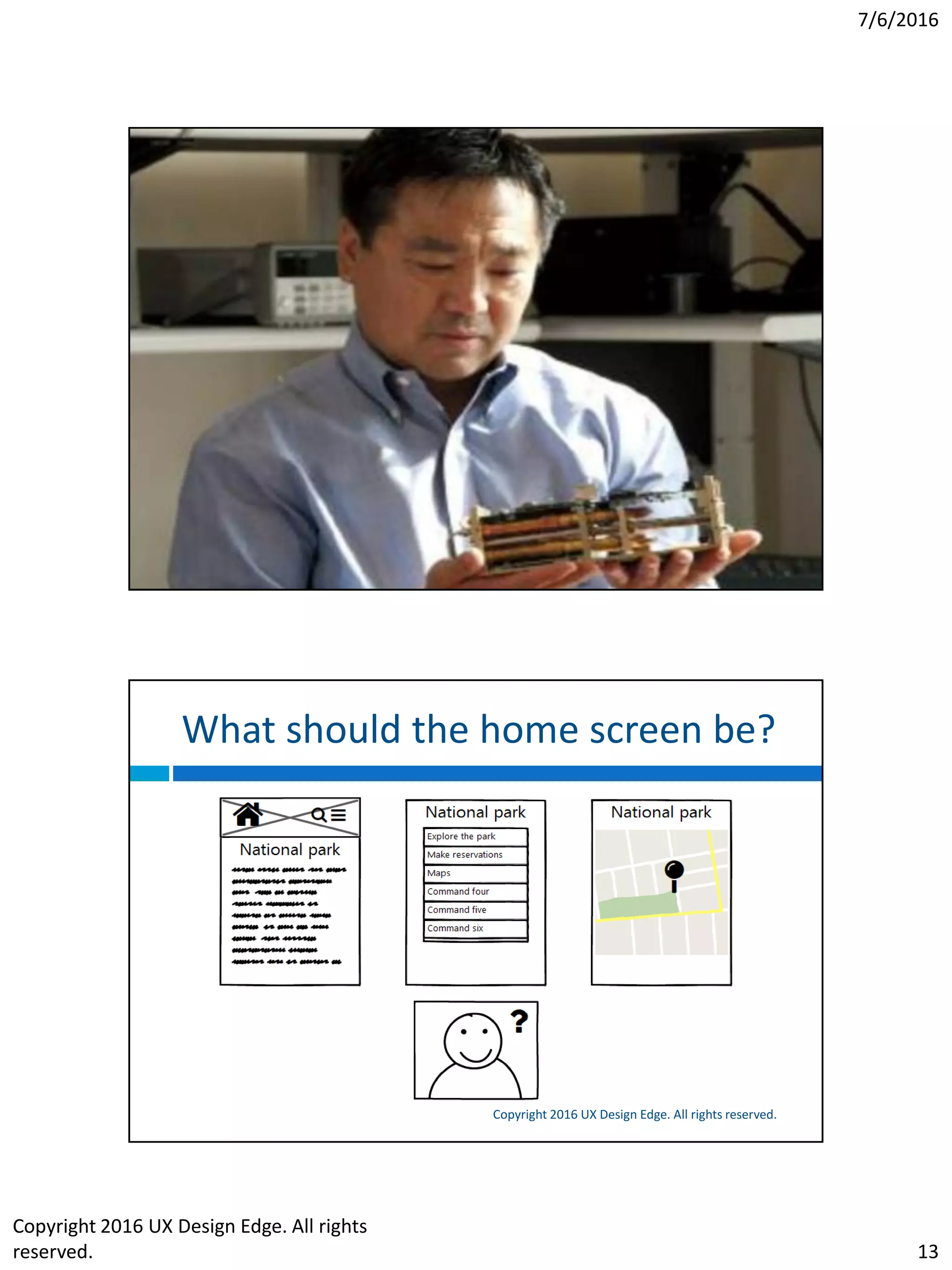 7/6/2016
Copyright 2016 UX Design Edge. All rights
reserved. 13
A typical story
Copyright 2016 UX Design Edge. All rights reserved.
 Victor asked for help with mobile app for a national
park
 A good home screen: a home page, menu, or map?
 We could have brainstormed and sketched
 But instead we had a personal conversation…
 Found three themes: explore, plan, do
 The best home screen: that conversation to support
those scenarios
 Now we can brainstorm and sketch!
What should the home screen be?
Copyright 2016 UX Design Edge. All rights reserved.
 