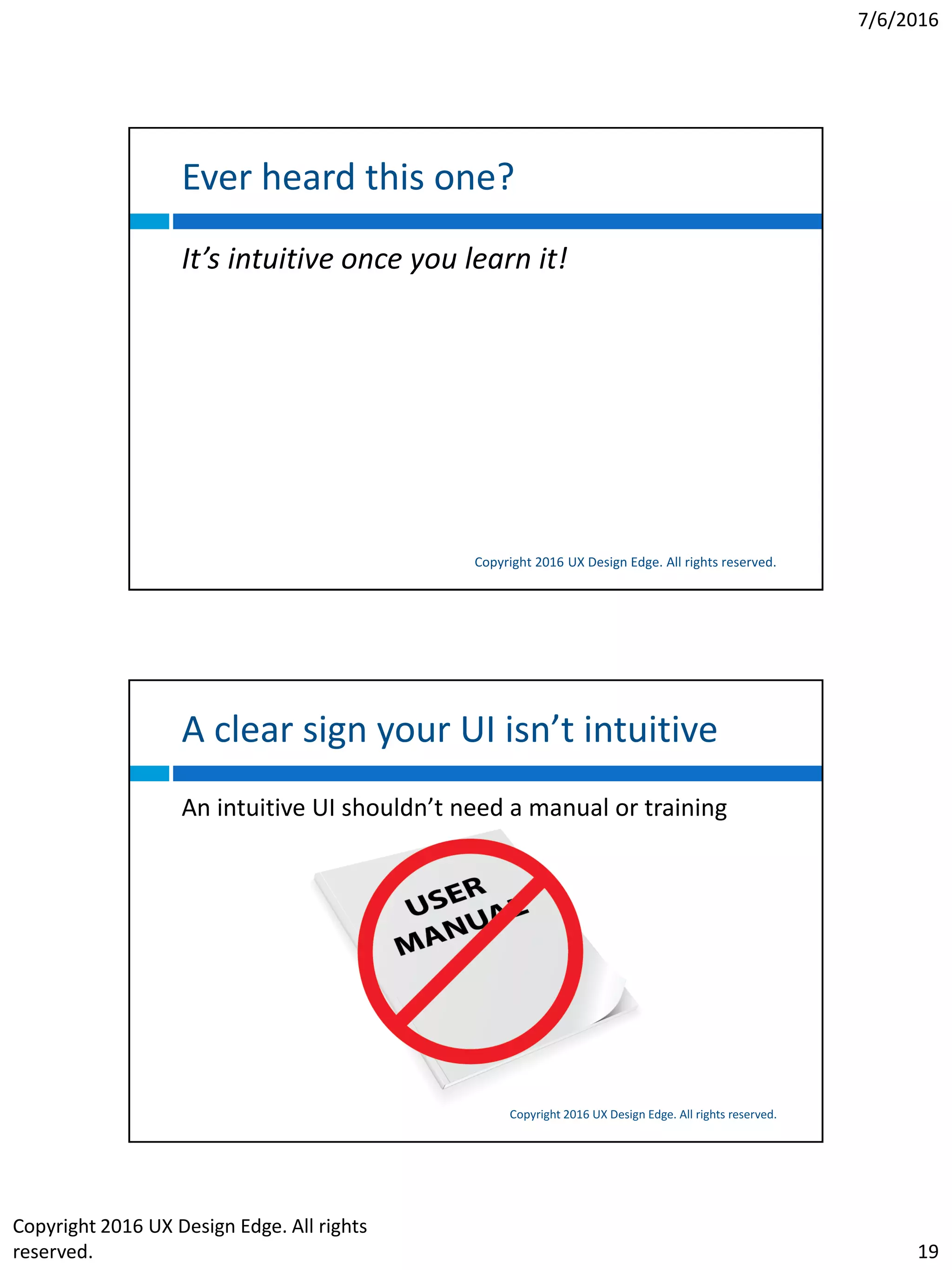 7/6/2016
Copyright 2016 UX Design Edge. All rights
reserved. 19
Ever heard this one?
Copyright 2016 UX Design Edge. All rights reserved.
It’s intuitive once you learn it!
A clear sign your UI isn’t intuitive
Copyright 2016 UX Design Edge. All rights reserved.
An intuitive UI shouldn’t need a manual or training
 