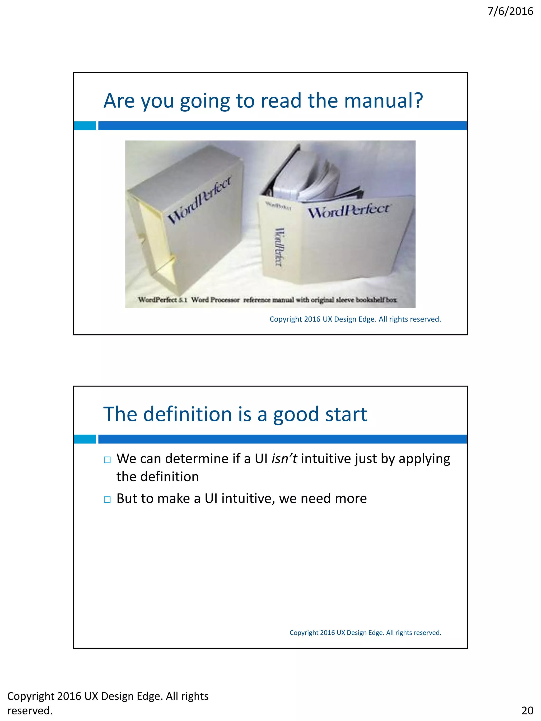 7/6/2016
Copyright 2016 UX Design Edge. All rights
reserved. 20
Are you going to read the manual?
Copyright 2016 UX Design Edge. All rights reserved.
The definition is a good start
Copyright 2016 UX Design Edge. All rights reserved.
 We can determine if a UI isn’t intuitive just by applying
the definition
 But to make a UI intuitive, we need more
 