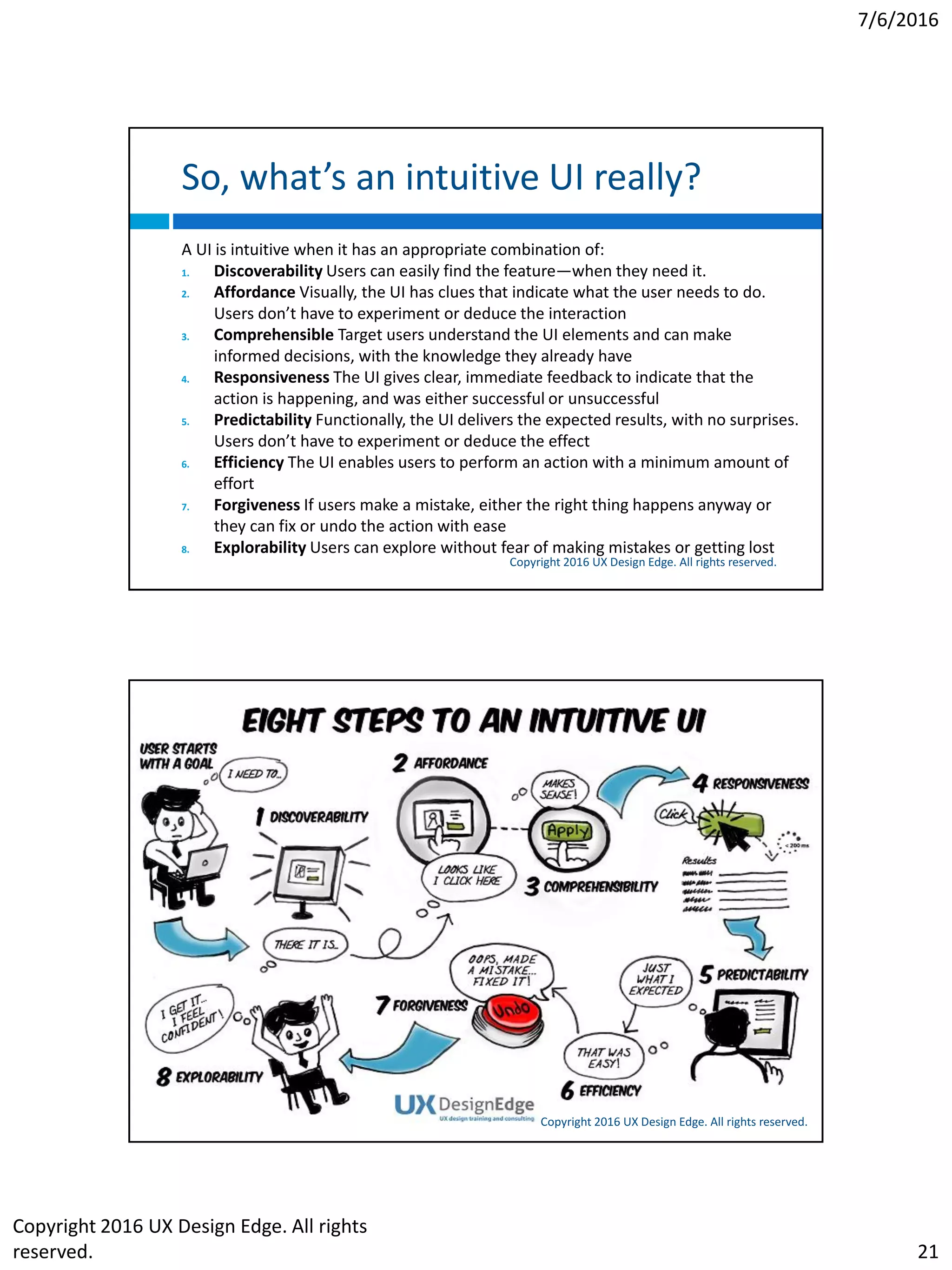 7/6/2016
Copyright 2016 UX Design Edge. All rights
reserved. 21
So, what’s an intuitive UI really?
Copyright 2016 UX Design Edge. All rights reserved.
A UI is intuitive when it has an appropriate combination of:
1. Discoverability Users can easily find the feature—when they need it.
2. Affordance Visually, the UI has clues that indicate what the user needs to do.
Users don’t have to experiment or deduce the interaction
3. Comprehensible Target users understand the UI elements and can make
informed decisions, with the knowledge they already have
4. Responsiveness The UI gives clear, immediate feedback to indicate that the
action is happening, and was either successful or unsuccessful
5. Predictability Functionally, the UI delivers the expected results, with no surprises.
Users don’t have to experiment or deduce the effect
6. Efficiency The UI enables users to perform an action with a minimum amount of
effort
7. Forgiveness If users make a mistake, either the right thing happens anyway or
they can fix or undo the action with ease
8. Explorability Users can explore without fear of making mistakes or getting lost
Let’s consider the interaction lifecycle
Steps required for interaction—the user
 Sets a goal
 Finds an interactive UI that might achieve the goal
 Performs the interaction
 Observes the results to determine if goal is achieved
An intuitive UI helps users achieve their goal at each of
these steps
Without the use of reason, memorization, experimentation,
assistance, or training
Copyright 2016 UX Design Edge. All rights reserved.
 