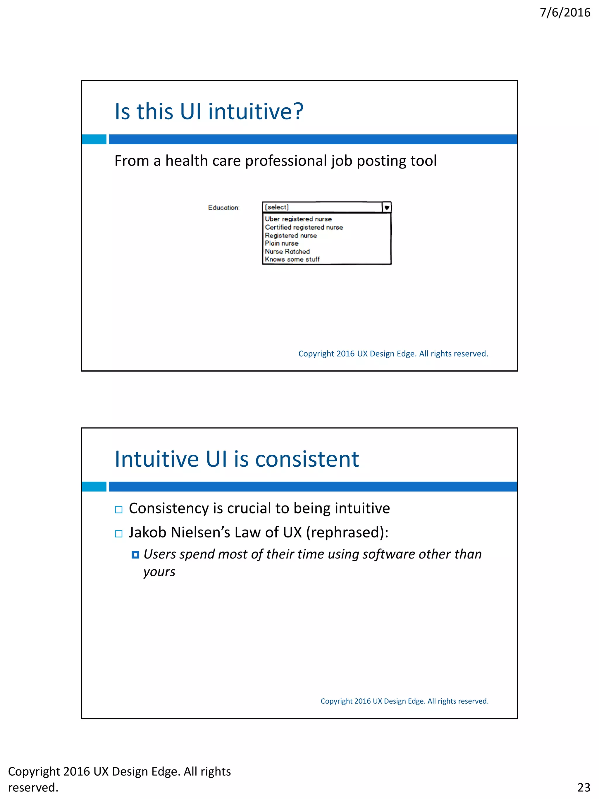 7/6/2016
Copyright 2016 UX Design Edge. All rights
reserved. 23
Is this UI intuitive?
Copyright 2016 UX Design Edge. All rights reserved.
From a health care professional job posting tool
Intuitive UI is consistent
Copyright 2016 UX Design Edge. All rights reserved.
 Consistency is crucial to being intuitive
 Jakob Nielsen’s Law of UX (rephrased):
 Users spend most of their time using software other than
yours
 