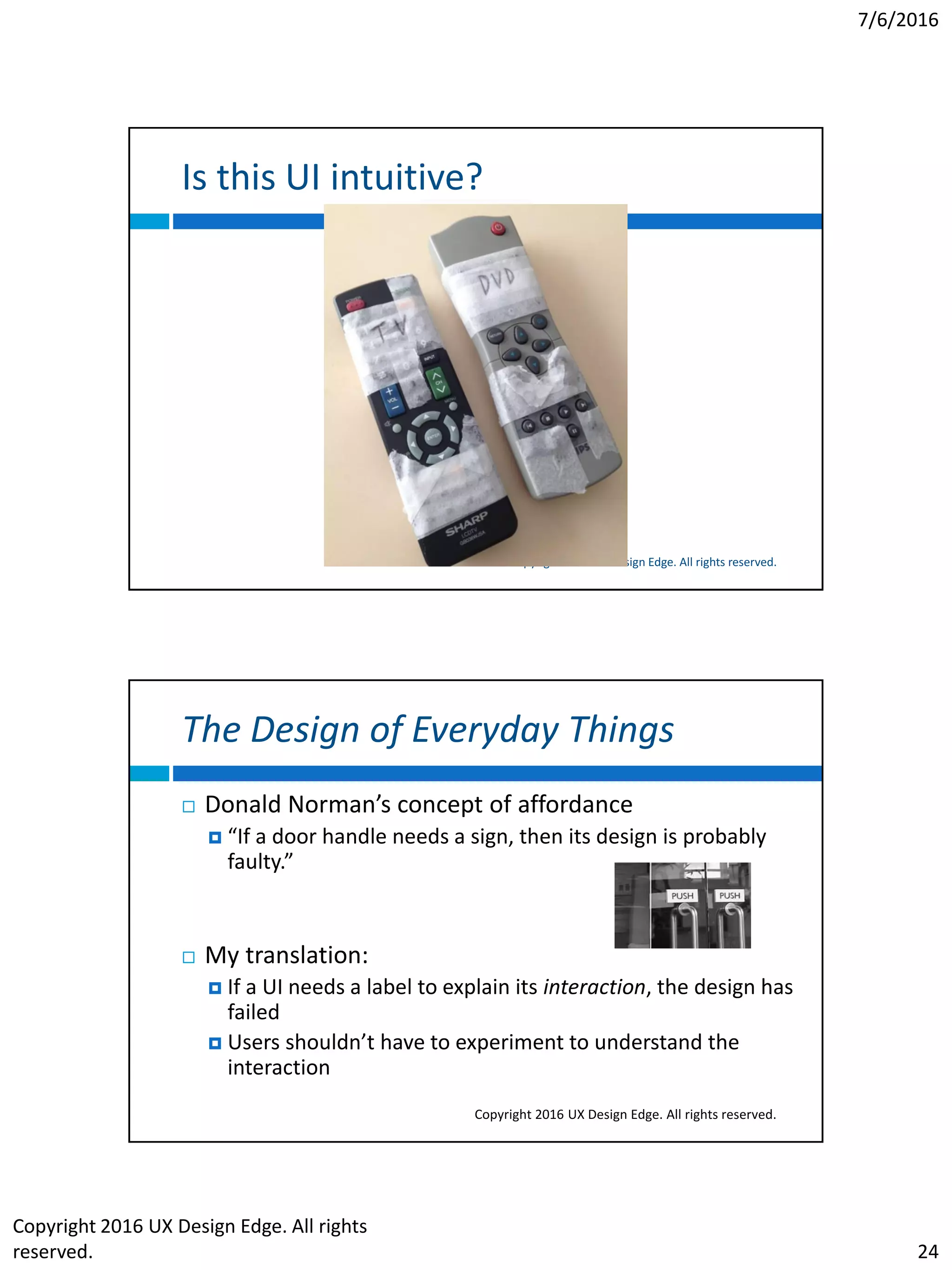 7/6/2016
Copyright 2016 UX Design Edge. All rights
reserved. 24
Is this UI intuitive?
Copyright 2016 UX Design Edge. All rights reserved.
The Design of Everyday Things
Copyright 2016 UX Design Edge. All rights reserved.
 Donald Norman’s concept of affordance
 “If a door handle needs a sign, then its design is probably
faulty.”
 My translation:
 If a UI needs a label to explain its interaction, the design has
failed
 Users shouldn’t have to experiment to understand the
interaction
 