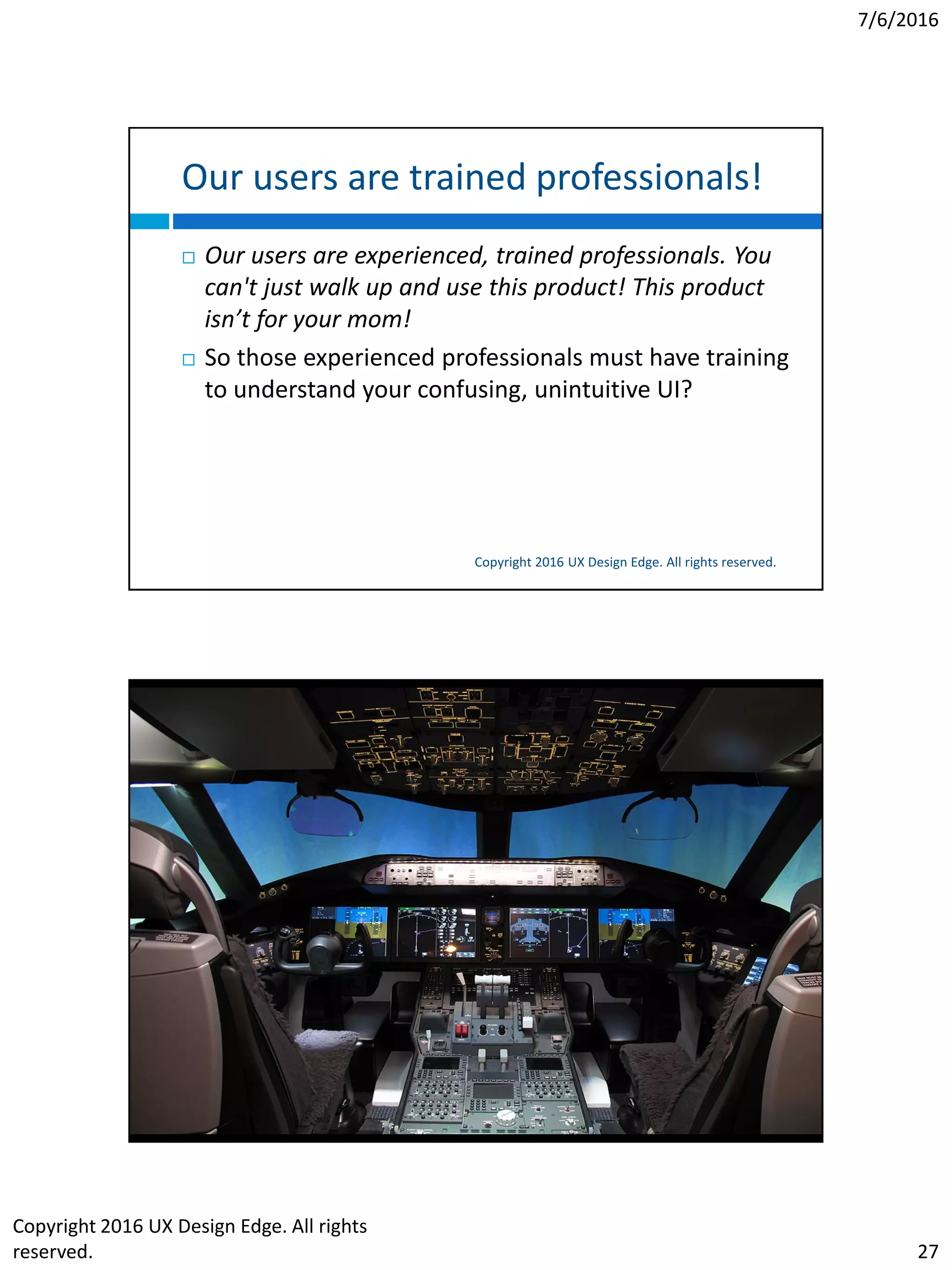 7/6/2016
Copyright 2016 UX Design Edge. All rights
reserved. 27
Our users are trained professionals!
Copyright 2016 UX Design Edge. All rights reserved.
 Our users are experienced, trained professionals. You
can't just walk up and use this product! This product
isn’t for your mom!
 So those experienced professionals must have training
to understand your confusing, unintuitive UI?
 