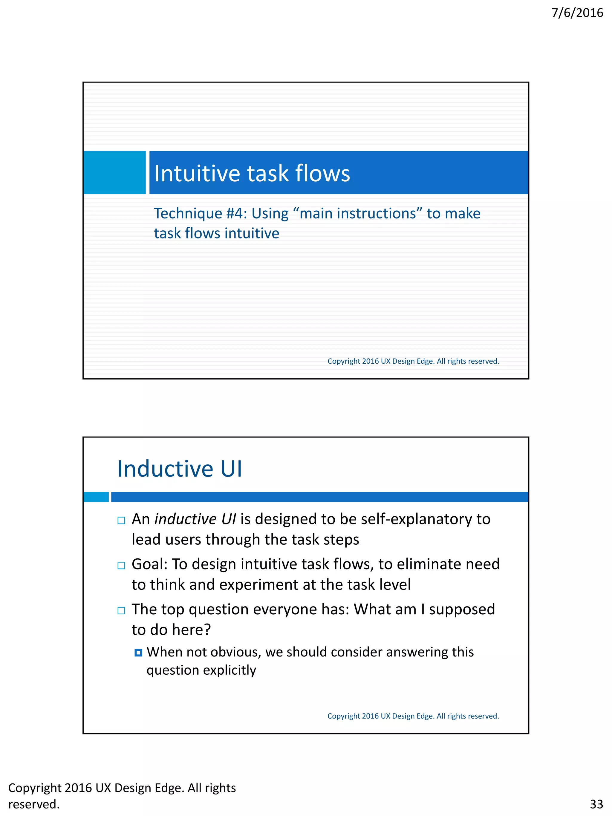 7/6/2016
Copyright 2016 UX Design Edge. All rights
reserved. 33
Technique #4: Using “main instructions” to make
task flows intuitive
Intuitive task flows
Copyright 2016 UX Design Edge. All rights reserved.
Inductive UI
Copyright 2016 UX Design Edge. All rights reserved.
 An inductive UI is designed to be self-explanatory to
lead users through the task steps
 Goal: To design intuitive task flows, to eliminate need
to think and experiment at the task level
 The top question everyone has: What am I supposed
to do here?
 When not obvious, we should consider answering this
question explicitly
 