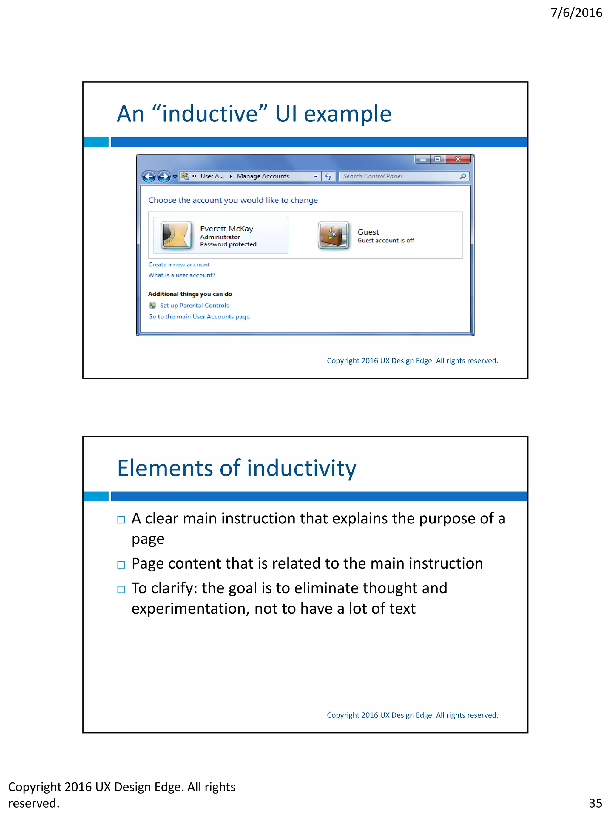 7/6/2016
Copyright 2016 UX Design Edge. All rights
reserved. 35
An “inductive” UI example
Copyright 2016 UX Design Edge. All rights reserved.
Elements of inductivity
Copyright 2016 UX Design Edge. All rights reserved.
 A clear main instruction that explains the purpose of a
page
 Page content that is related to the main instruction
 To clarify: the goal is to eliminate thought and
experimentation, not to have a lot of text
 