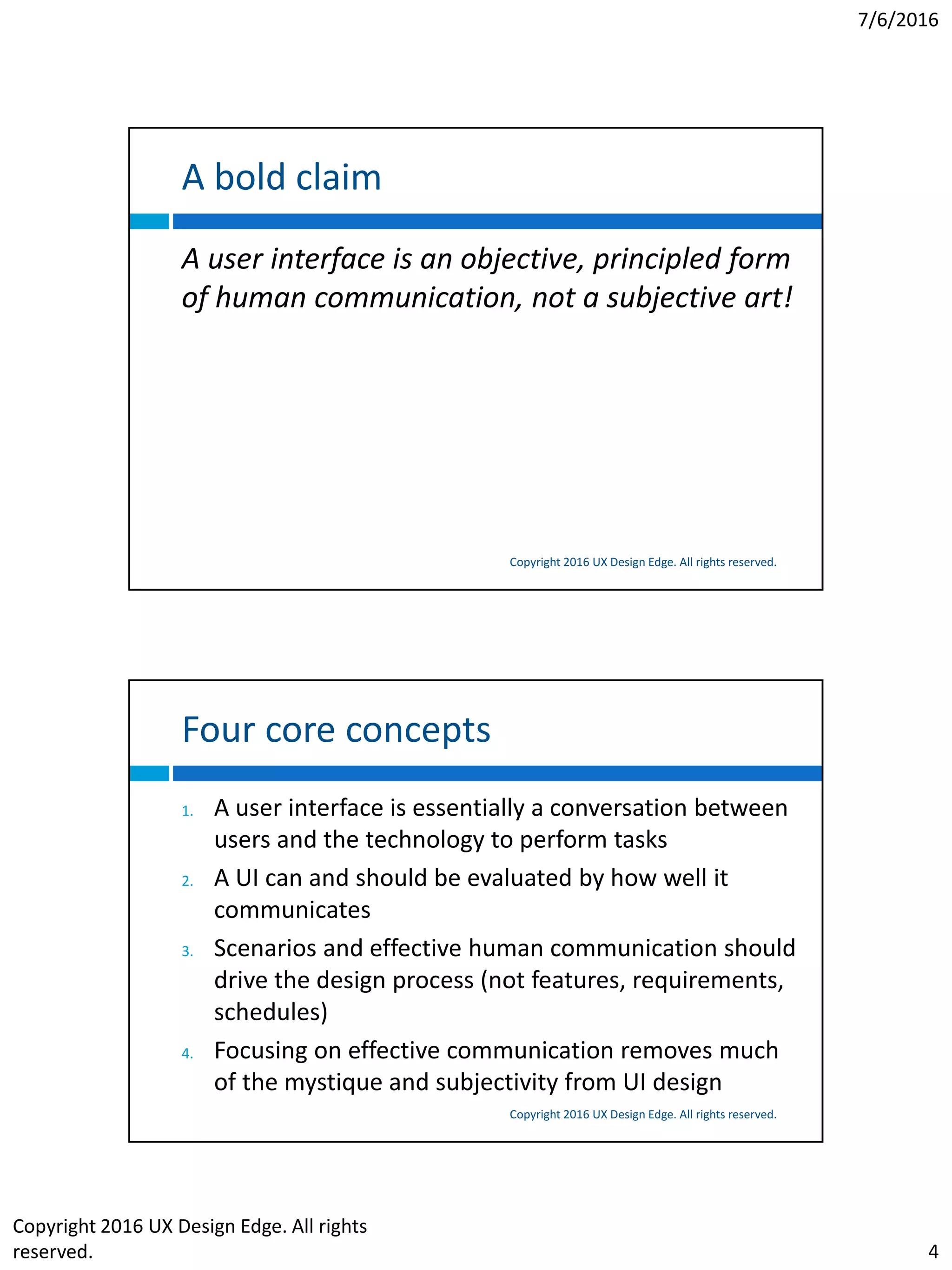 7/6/2016
Copyright 2016 UX Design Edge. All rights
reserved. 4
A bold claim
Copyright 2016 UX Design Edge. All rights reserved.
A user interface is an objective, principled form
of human communication, not a subjective art!
Four core concepts
Copyright 2016 UX Design Edge. All rights reserved.
1. A user interface is essentially a conversation between
users and the technology to perform tasks
2. A UI can and should be evaluated by how well it
communicates
3. Scenarios and effective human communication should
drive the design process (not features, requirements,
schedules)
4. Focusing on effective communication removes much
of the mystique and subjectivity from UI design
 