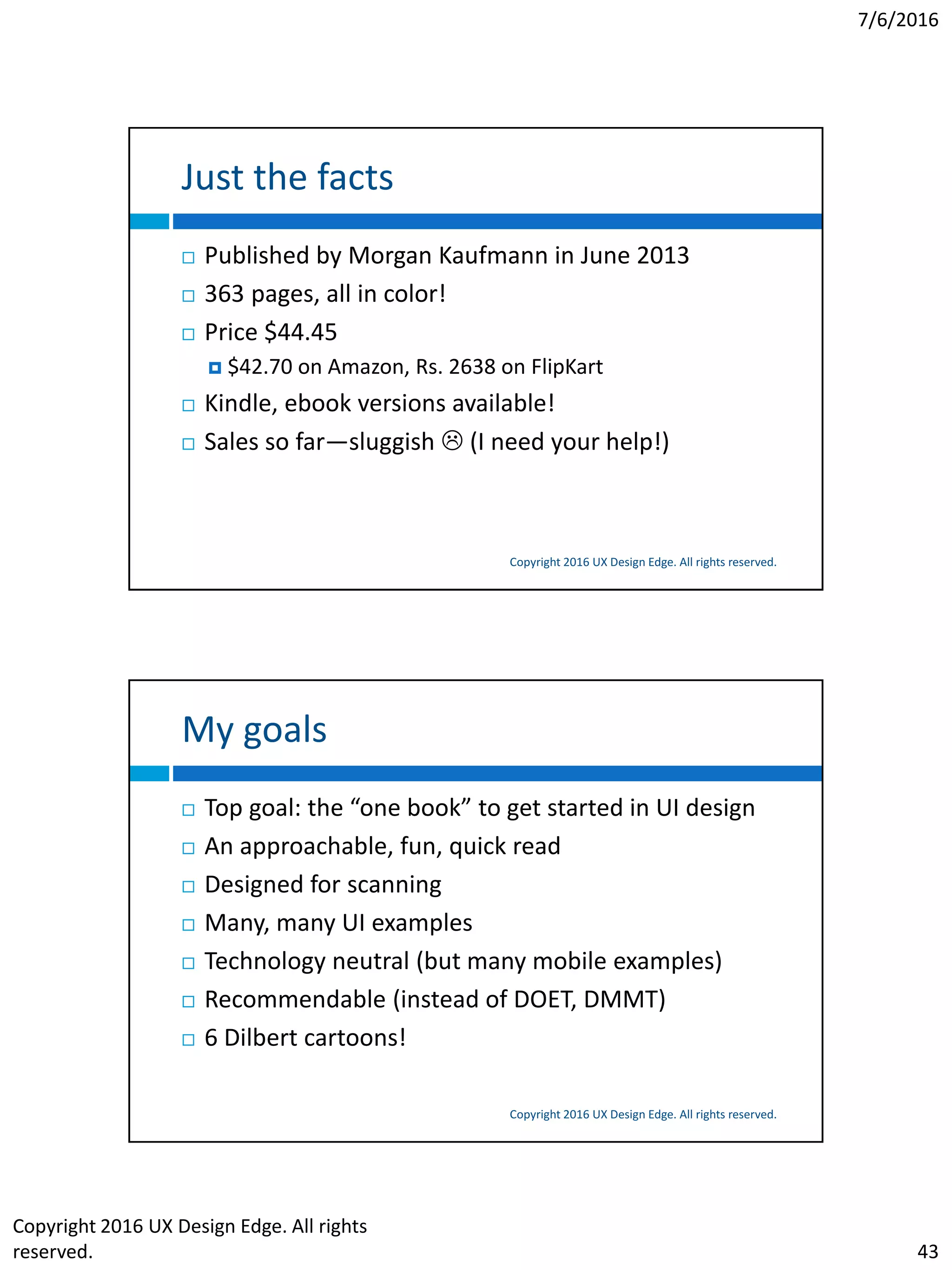 7/6/2016
Copyright 2016 UX Design Edge. All rights
reserved. 43
Just the facts
Copyright 2016 UX Design Edge. All rights reserved.
 Published by Morgan Kaufmann in June 2013
 363 pages, all in color!
 Price $44.45
 $42.70 on Amazon, Rs. 2638 on FlipKart
 Kindle, ebook versions available!
 Sales so far—sluggish  (I need your help!)
My goals
Copyright 2016 UX Design Edge. All rights reserved.
 Top goal: the “one book” to get started in UI design
 An approachable, fun, quick read
 Designed for scanning
 Many, many UI examples
 Technology neutral (but many mobile examples)
 Recommendable (instead of DOET, DMMT)
 6 Dilbert cartoons!
 
