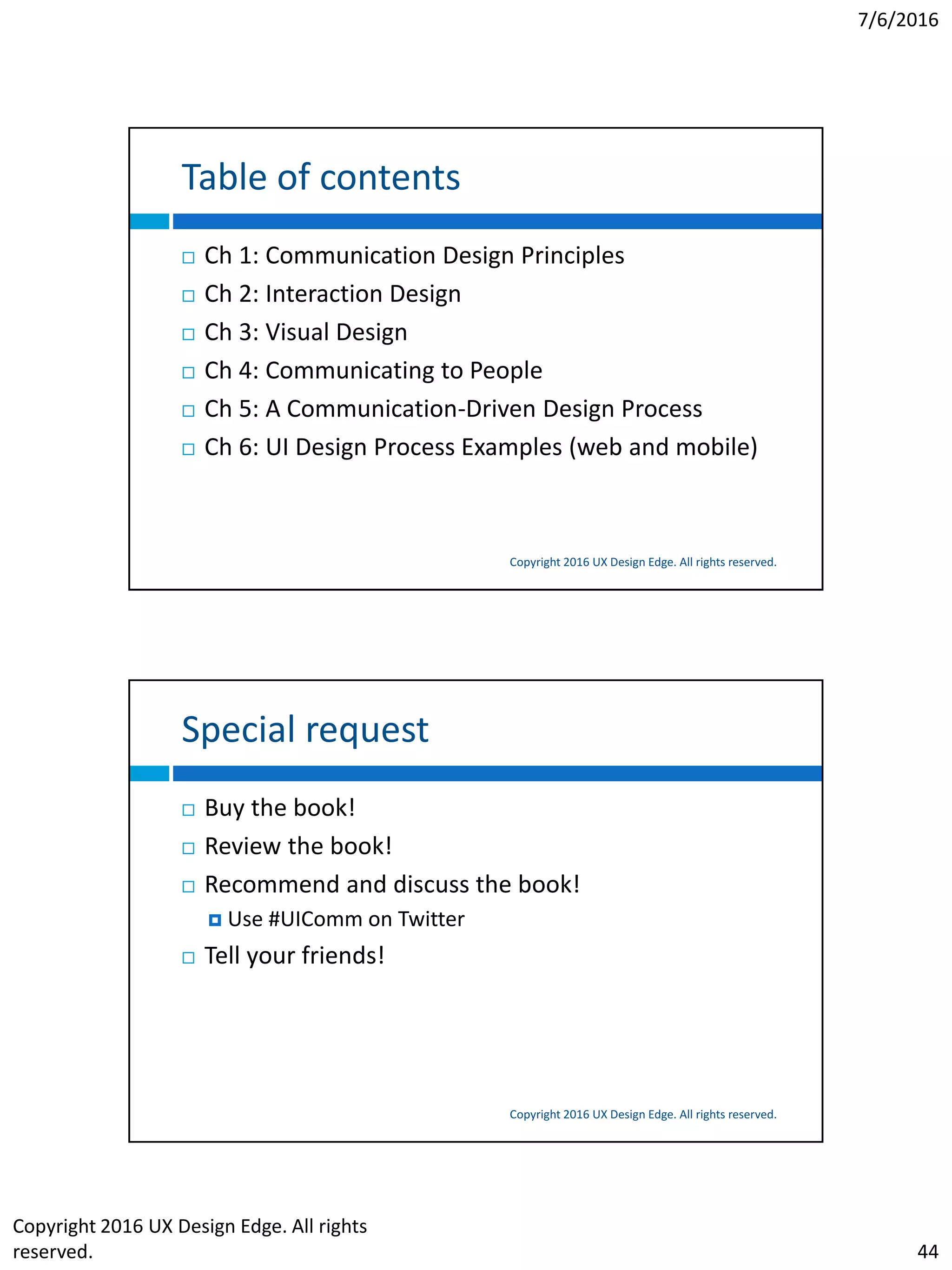 7/6/2016
Copyright 2016 UX Design Edge. All rights
reserved. 44
Table of contents
Copyright 2016 UX Design Edge. All rights reserved.
 Ch 1: Communication Design Principles
 Ch 2: Interaction Design
 Ch 3: Visual Design
 Ch 4: Communicating to People
 Ch 5: A Communication-Driven Design Process
 Ch 6: UI Design Process Examples (web and mobile)
Special request
Copyright 2016 UX Design Edge. All rights reserved.
 Buy the book!
 Review the book!
 Recommend and discuss the book!
 Use #UIComm on Twitter
 Tell your friends!
 