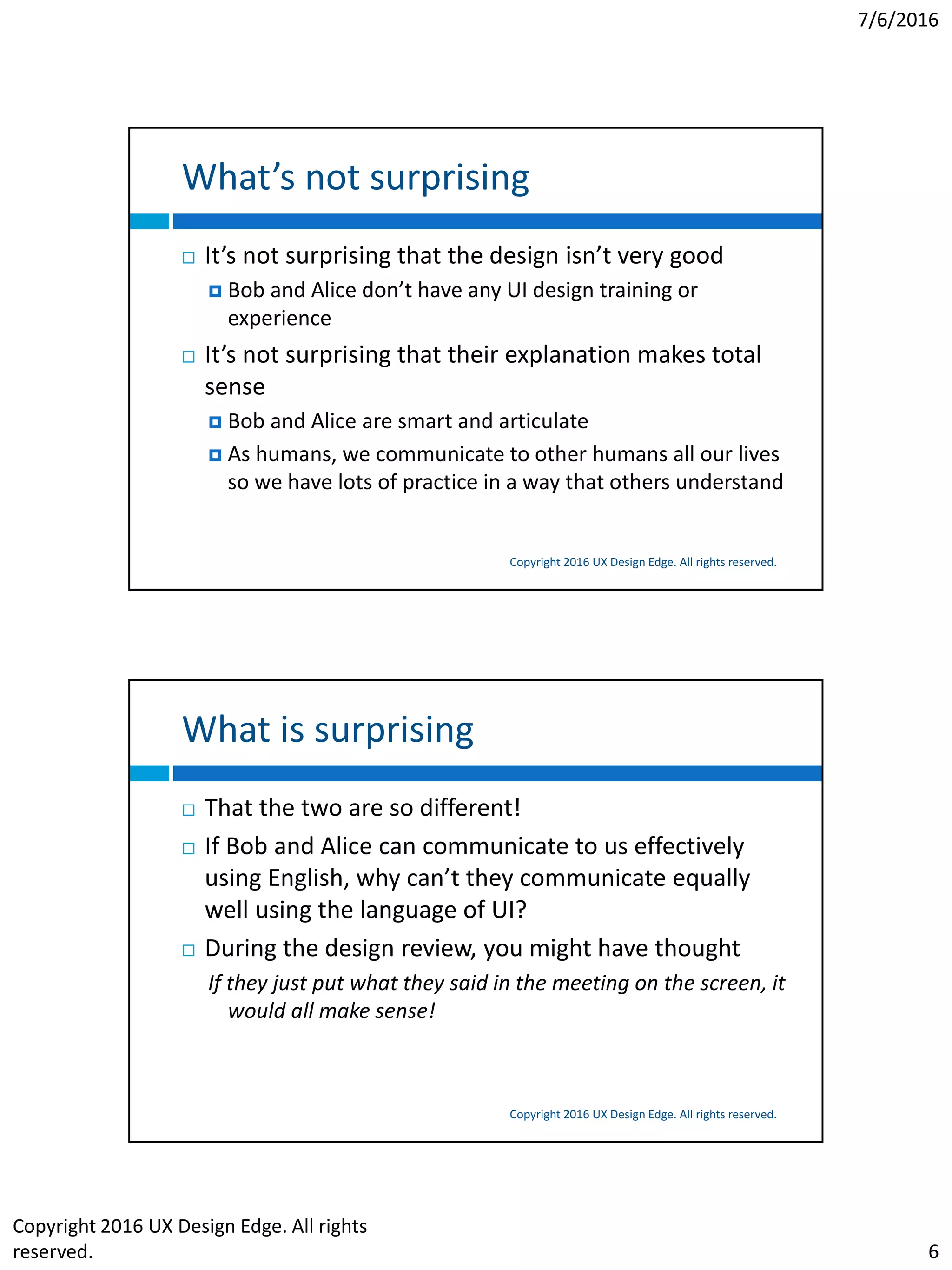 7/6/2016
Copyright 2016 UX Design Edge. All rights
reserved. 6
What’s not surprising
Copyright 2016 UX Design Edge. All rights reserved.
 It’s not surprising that the design isn’t very good
 Bob and Alice don’t have any UI design training or
experience
 It’s not surprising that their explanation makes total
sense
 Bob and Alice are smart and articulate
 As humans, we communicate to other humans all our lives
so we have lots of practice in a way that others understand
What is surprising
Copyright 2016 UX Design Edge. All rights reserved.
 That the two are so different!
 If Bob and Alice can communicate to us effectively
using English, why can’t they communicate equally
well using the language of UI?
 During the design review, you might have thought
If they just put what they said in the meeting on the screen, it
would all make sense!
 