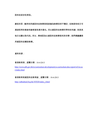 訊科技卻步的原因。



總括而言，雖然利用資訊科技教學某程度會為教學到來不穩定，但教師和校方可


通過恆常的檢查和維修避免意外發生。而以資訊科技教學所帶來的利處，則是其


他方法難以取代的。所以，筆者認為以資訊科技教學是利多於弊，我們應繼續使


用資訊科技輔助教學。




資料來源：



香港教育局，遊覽日期：18-4-2013

http://www.edb.gov.hk/tc/curriculum-development/cs-curriculum-doc-report/wf-in-cu
r/index.html


香港教育局資訊科技教育組，遊覽日期：18-4-2013

http://edbsdited.fwg.hk/3ITED/index_t.html
 