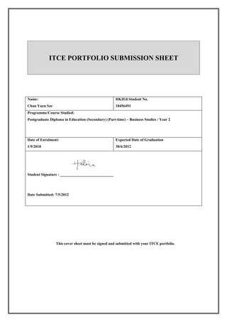 ITCE PORTFOLIO SUBMISSION SHEET




Name:                                               HKIEd Student No.
Chan Yuen Sze                                       10456491
Programme/Course Studied:
Postgraduate Diploma in Education (Secondary) (Part-time) – Business Studies / Year 2




Date of Enrolment:                                  Expected Date of Graduation
1/9/2010                                            30/6/2012




Student Signature : ____________________________




Date Submitted: 7/5/2012




                This cover sheet must be signed and submitted with your ITCE portfolio.
 