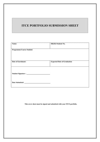 ITCE PORTFOLIO SUBMISSION SHEET




Name:                                              HKIEd Student No.


Programme/Course Studied:




Date of Enrolment:                                 Expected Date of Graduation




Student Signature : ____________________________




Date Submitted: _______________________________




                This cover sheet must be signed and submitted with your ITCE portfolio.
 