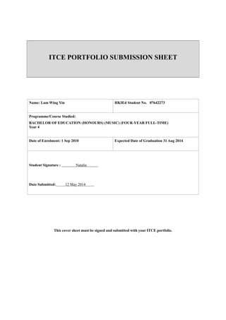 !
!
!
!
!
ITCE PORTFOLIO SUBMISSION SHEET
!
!
!!!!!
!!!!!!!!This cover sheet must be signed and submitted with your ITCE portfolio.
!!
!
!
!
!
!
!!
!
!
Name: Lam Wing Yin HKIEd Student No. 07642273
Programme/Course Studied:
BACHELOR OF EDUCATION (HONOURS) (MUSIC) (FOUR-YEAR FULL-TIME) 
Year 4
Date of Enrolment: 1 Sep 2010 Expected Date of Graduation 31 Aug 2014
!!
Student Signature : Natalie
!
!
Date Submitted: 12 May 2014
 