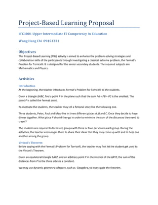 Project-Based Learning Proposal<br />ITC3001 Upper Intermediate IT Competency In Education<br />Wong Hang Chi  09451331<br />Objectives<br />This Project-Based Learning (PBL) activity is aimed to enhance the problem-solving strategies and collaboration skills of the participants through investigating a classical extreme problem, the Fermat's Problem for Torricelli. It is designed for the senior secondary students. The required subjects are Mathematics and Physics.<br />Activities<br />Introduction<br />At the beginning, the teacher introduces Fermat's Problem for Torricelli to the students.<br />Given a triangle ∆ABC, find a point P in the plane such that the sum PA + PB + PC is the smallest. The point P is called the Fermat point.<br />To motivate the students, the teacher may tell a fictional story like the following one. <br />Three students, Peter, Paul and Mary live in three different places A, B and C. Once they decide to have dinner together. What place P should they go in order to minimize the sum of the distances they need to travel?<br />The students are required to form into groups with three or four persons in each group. During the activities, the teacher encourages them to share their ideas that they may come up with and to help one another among the group.<br />Viviani's Theorem <br />Before coping with the Fermat's Problem for Torricelli, the teacher may first let the student get used to the Viviani's Theorem.<br />Given an equilateral triangle ∆XYZ, and an arbitrary point P in the interior of the ∆XYZ, the sum of the distances from P to the three sides is a constant.<br />We may use dynamic geometry software, such as  Geogebra, to investigate the theorem.<br />Experiments<br />The students are required to perform an experiment about the Fermat point. A piece of acrylic board is given to each group and the students are asked to drill three holes in the board. Then, attach three pieces of string to three equal masses. Finally, measure the angle made between the three pieces of strings. <br />After the experiment, the teacher asks the students to find information about the Fermat point in the Internet by using search engine such as Google and Yahoo.<br />The Teacher as a Facilitator<br />In the activities, it is not desirable to tell the students directly the answer. In order to help the students to find it out by themselves, the teacher may use some questioning techniques. For example, “What is the unknown of the problem?”, “Can we use our previous results?”, etc. <br />The Importance of ICT<br />ICT is virtually indispensable in some of the activities. For example, using Geogebra to investigate the Viviani's Theorem makes it much more interactive and convenience. It would be a nightmare if the students are asked to construct the equilateral triangle and the three perpendiculars by using merely a pair of compasses and a straight edge.  <br />In the experiment part, taking videos and sharing them in the Internet would enhance the collaboration among the students. For the students could see the results of the other groups more easily. <br />Assessment<br />(30%) Each group of students are required write a report about their findings, in which they should<br />state their observations in the Geogebra activity;<br />write down the numerical results obtained in the experiment; <br />(optional) give a formal proof of the assertion they might have.<br />(40%) They also need to take a video of the experiment and upload it to the Internet. <br />(30%) In order to ensure that the students could understand the information obtained from the Internet, each group should present their findings to the other students using PowerPoint.<br />