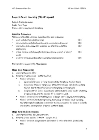UIIT - Assessment Item One                                                  NG Sum Yi Cindy 11001748




Project-Based Learning (PBL) Proposal
Subject: English Language
Grade: Form Three
Theme: A three-day tour of Hong Kong


Learning Outcomes
At the end of the PBL activities, students will be able to develop:
    study skills (self-directed learning)                                              [LO1]
    communication skills (collaboration and negotiation with peers)                    [LO2]
    information technology skills (practical use of online and offline                 [LO3]
     applications)
    critical thinking skills (ways of criticizing positively on one’s or others’       [LO4]
     work)
    creativity (innovative ideas of arranging tourist attractions)                     [LO5]


There are three stages in this PBL proposal:


Stage One: Preparation
a.   Learning Outcome: [LO1]
b.   Timeline: [Two lessons: 1 - 15 March, 2012]
          Teacher will show:
         i.    a promotional video of Hong Kong made by Hong Kong Tourism Board;
        ii.    the website ‘Discover Hong Kong - Official Travel Guide from the Hong Kong
               Tourism Board’ (http://www.discoverhongkong.com/eng/); and
         iii.    the project from former students and let the students know exactly what they
                 are going to do, and the possible ICT tools can be used.
           Teacher will tell students that they need to design a three-day tour of Hong Kong.
           Teacher will facilitate student grouping. Each group will decide a sub-topic (e.g.
            Tour of Living Culture) based on the main theme and submits the table of contents
            with the first action plan on or before 15 March 2012.


Stage Two: Implementation
a.   Learning Outcomes: [LO1, LO2, LO3, LO5]
b.   Timeline: [Three lessons: 16 March - 16 April 2012]
        Teacher will teach Google search parameters to refine and select good quality
         data.

                                                                                                   1
 