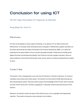 Conclusion for using ICT
ITC3001 Upper Intermediate IT Competency In Education



Wong Hang Chi 09451331




Effectiveness


ICT tools can be applied in various aspect of teaching. In my opinion, ICT can often enhance the
effectiveness. For example, when teaching functions and graphs in Mathematics, graphic calculator can
be used to demonstrate the shape of the graph of the function (Sutherland, 2009). It is a useful aid
especially for the weak students. Since it can plot the graph promptly, it helps them by linking up the
algebra (function) and the geometry (graph). Even if they do not have a graphic calculator, there are
several websites in the Internet that provide similar service, which can easily be obtained by the student
at home.




Teacher’s Role


The teacher’s role is changing when more and more ICT elements is infused in education. For instance,
nowadays many schools have eClass system. The teachers not only need to handle daily teaching, but
also maintaining the system. They also need to acquire new knowledge of the ICT tools, which may take
up much of their leisure time. Therefore, applying ICT in education could increase the pressure of the
teachers.


Moreover, the teachers need to be aware of the ethical issues, such as copyright and inappropriate
materials. They need to convey the correct attitude to the students.
 